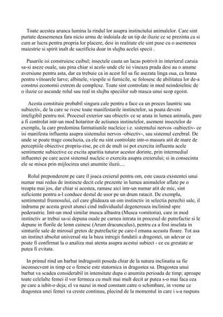 Toate acestea arunca lumina la rindul lor asupra instinctului animalelor. Care sint
purtate deasemenea fara nicio urma de indoiala de un tip de iluzie ce se prezinta ca si
cum ar lucra pentru propria lor placere, desi in realitate ele sint puse cu o asemenea
maiestrie si spirit inalt de sacrificiu doar in slujba acelei specii .
Pasarile isi construiesc cuibul; insectele cauta un lacas potrivit in interiorul caruia
sa-si aseze ouale, sau pina chiar si acolo unde ele isi vineaza prada desi au o anume
aversiune pentru asta, dar ea trebuie ca in acest fel sa fie asezata linga oua, ca hrana
pentru viitoarele larve; albinele, viespile si furnicile, se folosesc de abilitatea lor de-a
construi economii extrem de complexe. Toate sint controlate in mod neindoielnic de
o iluzie ce ascunde rolul sau real in slujba speciilor sub masca unui scop egoist.
Acesta constituie probabil singura cale pentru a face ca un proces launtric sau
subiectiv, de la care se ivesc toate manifestarile instinctelor, sa poata deveni
inteligibil pentru noi. Procesul exterior sau obiectiv ce se arata in lumea animala, pare
a fi controlat intr-un mod hotaritor de actiunea instinctelor, asemeni insectelor de
exemplu, la care predomina formatiunile nucleice i.e. sistemului nervos -subiectiv- ce
isi manifesta influenta asupra sistemului nervos -obiectiv-, sau sistemul cerebral. De
unde se poate trage concluzia, ca ele nu sint controlate intr-o masura atit de mare de
perceptiile obiective propriu-zise, pe cit de mult isi pot exercita influenta acele
sentimente subiective ce excita aparitia tuturor acestor dorinte, prin intermediul
influentei pe care acest sistemul nucleic o exercita asupra creierului; si in consecinta
ele se misca prin mijlocirea unei anumite iluzii....
Rolul preponderent pe care il joaca creierul pentru om, este cauza existentei unui
numar mai redus de instincte decit cele prezente in lumea animalelor aflate pe o
treapta mai jos, dar chiar si acestea, ramase aici intr-un numar atit de mic, sint
suficiente pentru a-l conduce destul de usor pe un drum ratacit. De exemplu,
sentimentul frumosului, cel care ghideaza un om instinctiv in selectia perechii sale, il
indruma pe acesta gresit atunci cind individualul degenereaza inclinind spre
pederastrie. Intr-un mod similar musca albastra (Musca vomitoria), care in mod
instinctiv ar trebui sa-si depuna ouale pe carnea intrata in procesul de putrefactie si le
depune in florile de lemn cainesc (Arum dracunculus), pentru ca a fost inselata in
simturile sale de mirosul gretos de putrefactie pe care-l emana aceasta floare. Tot asa
un instinct absolut universal sta la baza intregii fundatii a dragostei, un adevar ce
poate fi confirmat la o analiza mai atenta asupra acestui subiect - ce cu greutate ar
putea fi evitata.
In primul rind un barbat indragostit poseda chiar de la natura inclinatia sa fie
inconsecvent in timp ce o femeie este statornica in dragostea sa. Dragostea unui
barbat va scadea considerabil in intensitate dupa o anumita perioada de timp; aproape
toate celelalte femei il vor fermeca cu mult mai mult decit ar putea s-o mai faca cea
pe care a iubit-o deja; el va nazui in mod constant catre o schimbare, in vreme ce
dragostea unei femei va creste continuu, plecind de la momentul in care i s-a raspuns

 