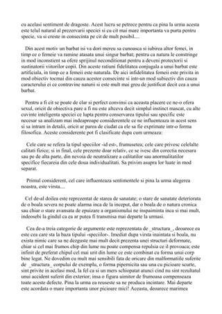 cu acelasi sentiment de dragoste. Acest lucru se petrece pentru ca pina la urma acesta
este telul natural al prezervarii speciei si cu cit mai mare importanta va purta pentru
specie, va si creste in consecinta pe cit de mult posibil....
Din acest motiv un barbat isi va dori mereu sa cunoasca si iubirea altor femei, in
timp ce o femeie va ramine atasata unui singur barbat; pentru ca natura le constringe
in mod inconstient sa ofere sprijinul neconditionat pentru a deveni protectorii si
sustinatorii viitorilor copii. Din aceste ratiuni fidelitatea conjugala a unui barbat este
artificiala, in timp ce a femeii este naturala. De aici infidelitatea femeii este privita in
mod obiectiv tocmai din cauza acestor consecinte si intr-un mod subiectiv din cauza
caracterului ei ce contravine naturii si este mult mai greu de justificat decit cea a unui
barbat.
Pentru a fi cit se poate de clar si perfect convinsi ca aceasta placere ce ne-o ofera
sexul, oricit de obiectiva pare a fi nu este altceva decit simplul instinct mascat, cu alte
cuvinte inteligenta speciei ce lupta pentru conservarea tipului sau specific este
necesar sa analizam mai indeaproape considerentele ce ne influenteaza in acest sens
si sa intram in detalii, oricit ar parea de ciudat ca ele sa fie exprimate intr-o forma
filosofica. Aceste considerente pot fi clasificate dupa cum urmeaza:
Cele care se refera la tipul speciilor -id est-, frumusetea; cele care privesc celelalte
calitati fizice; si in final, cele prezente doar relativ, ce se ivesc din corectia necesara
sau pe de alta parte, din nevoia de neutralizare a calitatilor sau anormalitatilor
specifice fiecareia din cele doua individualitati. Sa privim asupra lor luate in mod
separat.
Primul considerent, cel care influenteaza sentimentele si pina la urma alegerea
noastra, este virsta....
Cel de-al doilea este reprezentat de starea de sanatate; o stare de sanatate deteriorata
de o boala severa ne poate alarma inca de la inceput, dar o boala de o natura cronica
sau chiar o stare avansata de epuizare a organismului ne inspaiminta inca si mai mult,
indeosebi la gindul ca ea ar putea fi transmisa mai departe la urmasi.
Cea de-a treia categorie de argumente este reprezentata de _structura_, deoarece ea
este cea care sta la baza tipului -speciilor-. Imediat dupa virsta inaintata si boala, nu
exista nimic care sa ne dezguste mai mult decit prezenta unei structuri deformate,
chiar si cel mai frumos chip din lume nu poate compensa repulsia ce il provoaca; este
infinit de preferat chipul cel mai urit din lume ce este combinat cu forma unui corp
bine legat. Ne dovedim cu mult mai sensibili fata de oricare din malformatiile suferite
de _structura_ corpului de exemplu, o forma pipernicita sau una cu picioare scurte,
sint privite in acelasi mod, la fel ca si un mers schiopatat atunci cind nu sint rezultatul
unui accident suferit din exterior; insa o figura uimitor de frumoasa compenseaza
toate aceste defecte. Pina la urma ea reuseste sa ne produca incintare. Mai departe
este acordata o mare importanta unor picioare mici! Aceasta, deoarece marimea

 