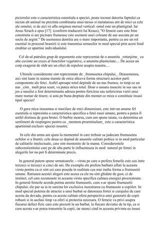 piciorului este o caracteristica estentiala a speciei, poate tocmai datorita faptului ca
niciun alt animal nu prezinta combinatia unui tarsus si metatarsus atit de mici ca cele
ale omului; si de aici isi afla originea mersul vertical: omul este un plantigrad. Iar
Jesus Sirach a spus [17] (conform traducerii lui Kraus), "O femeie care este bine
construita si are picioare frumoase este asemeni unei coloane de aur asezata pe un
soclu de argint." De asemenea dentitia are o mare importanta, pentru ca are un rol
esential in procesul hranirii si este transmisa urmasilor in mod special prin acest fond
ereditar ce apartine individualului.
Cel de-al patrulea grup de argumente este reprezentat de o anumita _rotunjime_ cu
alte cuvinte un exces al functiilor vegetative, o anumita plasticitate.... De aceea un
corp exagerat de slab are un efect de repulsie asupra noastra....
Ultimile considerente sint reprezentate de _frumusetea chipului_. Deasemenea,
aici sint luate in seama inainte de orice altceva forma structurii acestor parti
componente ale fetei. Astfel aproape totul depinde de un nas frumos, in timp ce un
nas _cirn_ mult prea scurt, va putea strica totul. Doar o usoara rasucire in sus sau in
jos a nasului a fost determinanta adesea pentru fericirea sau nefericirea vietii unui
mare numar de tinere; si asta pe buna dreptate din momet ce miza o constituie insasi
tipul speciei!
O gura mica inseamna si maxilare de mici dimensiuni, este intr-un anume fel
esentiala si reprezinta o caracteristica specifica a fetei rasei umane, pentru a putea fi
astfel distinsa de gura brutei. O barbie stearsa, cum am spune taiata, va determina un
sentiment de respingere pentru ca _mentum proeminulum_ este o caracteristica
apartinind exclusiv speciei noastre.
In cele din urma am ajuns la momentul in care trebuie sa judecam frumusetea
ochilor si a fruntii; cele doua ce depind de anumite calitati psihice si in mod particular
de calitatile intelectuale, care sint mostenite de la mama. Considerentele
subconstientului care pe de alta parte le influenteaza in mod natural pe femei in
alegerile lor nu pot fi determinate precis.
In general putem spune urmatoarele: - virsta pe care o prefera femeile este cea intre
treizeci si treizeci si cinci de ani. De exemplu ele prefera barbatii aflati la aceasta
virsta pentru ca ei sint cei care poseda in realitate cea mai inalta forma a frumusetii
umane. Ratiunea acestei alegeri este aceea ca ele nu sint ghidate de gust, ci de
instinct, cel care recunoaste in aceasta virsta specifica culmea energiei procreatoare.
In general femeile acorda putina atentie frumusetii, cum s-ar spune frumusetii
chipului; ele par sa ia in sarcina lor exclusiva inzestrarea cu frumusete a copiilor. In
mod special puterea de atractie a unui barbat se datoreaza fortei si curajului de care
acesta da dovada, pentru ca aceste calitati ofera perspectiva unei generatii de copii
robusti si in acelasi timp va oferi si protectia necesara. O femeie va privi asupra
fiecarui defect fizic care este prezent la un barbat, la fiecare deviatie de la tip, ca si
cum acesta s-ar putea transmite la copii, iar atunci cind in aceasta privinta ea insasi

 