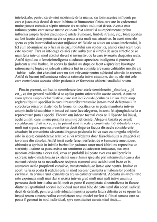 intelectuale, pentru ca ele sint mostenite de la mama; cu toate acestea influenta pe
care o joaca este destul de usor infrinta de frumusetea fizica care are in vedere mai
multe puncte esentiale si prin urmare are un efect mult mai direct. Acesta este
ratiunea pentru care aceste mame ce le-au fost alaturi si au experimentat prima
influenta asupra ficelor predindu-le artele frumoase, limbile straine, etc., toate acestea
au fost facute doar pentru ca ele sa poata arata mult mai atractive. In acest mod ele
spera ca prin intermediul acestor mijloace artificiale sa aduca un adaos intelectului, la
fel cum obisnuiesc sa o faca si in cazul bustului sau soldurilor, atunci cind acest lucru
este necesar. Fara sa inteleaga ca aici este vorba pur si simplu de acea atractie ce se
manifesta intr-un mod absolut direct si instinctiv, de la care izvoraste dragostea reala.
Astfel faptul ca o femeie inteligenta si educata apreciaza inteligenta si puterea de
judecata a unui barbat, iar acesta la rindul sau dupa ce facut o apreciere bazata pe
rationamente logice si judecati critice a luat in considerare suma calitatilor morale ale
_iubitei_ sale, sint chestiuni care nu sint relevante pentru subiectul abordat in prezent.
Astfel de lucruri influenteaza selectia rationala intr-o casatorie, dar nu ele sint cele
care controleaza aceasta iubire pasionala ce formeaza obiectul studiului nostru.
Pina in prezent, am luat in considerare doar acele considerente _absolute_, _id
est_, ce sint general valabile si se aplica pentru oricare din aceste cazuri. Acum ne
vom apleca asupra celor relative, care sint individuale pentru ca ele au drept scop
reglarea tipului speciilor in cazul trasaturilor transmise intr-un mod defectuos si in
corectarea oricaror abateri de la forma lor specifica ce se poate manifesta intr-un
anumit individ sau chiar in insusi cel care face alegerea, in acest fel ajungindu-se la o
reprezentare pura a speciei. Fiecare om iubeste tocmai ceea ce ii lipseste lui insusi,
acele calitati care in sine prezinta anumite deficiente. Alegerea bazata pe aceste
considerente relative - ce are in primul rind in vedere constitutia individualului - este
mult mai sigura, precisa si exclusiva decit alegerea facuta din acele considerente
absolute; in consecinta adevarata dragoste pasionala isi va avea ca o regula originile
sale in aceste considerente relative si va reprezenta doar faza obisnuita a dragostei ce
izvoraste din absolut. Astfel incit acele femei perfecte, de o frumusete ametitoare,
obisnuite a aprinde in inimile barbatilor pasiunea unor mari iubiri, nu reprezinta un
stereotip. Inainte sa poata exista un sentiment cu adevarat inflacarat, mai este
necesara existenta a ceva aici, ceva ce probabil isi poate avea cea mai potrivita
expresie intr-o metafora, in existenta unei chimii speciale prin intermediul careia doi
oameni trebuie sa se neutralizeze reciproc asemeni unui acid si unei baze ce isi
atenueaza acele proprietati corosive, transformindu-se intr-o sare neutra. Inainte ca
acest lucru sa poata fi realizat este in mod necesar existenta urmatoarelor conditii
esentiale. In primul rind sexualitatea are un caracter unilateral. Aceasta unilateralitate
este exprimata mult mai clar si exista intr-un grad mult mai inalt intr-o anumita
persoana decit intr-o alta; astfel incit ea poate fi completata si neutralizata in fiecare
dintre cei apartinind acestui individual mult mai bine de catre unul din acesti indivizi
decit de celalalt, pentru ca individualul necesita aceasta latura diferita ce se opune lui
insusi pentru a putea realiza completarea unui model perfect al fiintei umane care sa
poata fi generat in noul individual, spre constituirea caruia totul tinde....

 