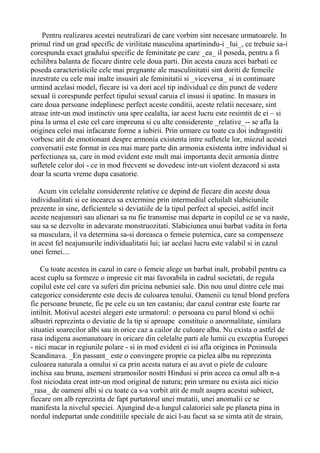Pentru realizarea acestei neutralizari de care vorbim sint necesare urmatoarele. In
primul rind un grad specific de virilitate masculina apartinindu-i _lui_, ce trebuie sa-i
corespunda exact gradului specific de feminitate pe care _ea_ il poseda, pentru a fi
echilibra balanta de fiecare dintre cele doua parti. Din acesta cauza acei barbati ce
poseda caracteristicile cele mai pregnante ale masculinitatii sint doriti de femeile
inzestrate cu cele mai inalte insusiri ale feminitatii si _viceversa_ si in continuare
urmind acelasi model, fiecare isi va dori acel tip individual ce din punct de vedere
sexual ii corespunde perfect tipului sexual caruia el insusi ii apatine. In masura in
care doua persoane indeplinesc perfect aceste conditii, aceste relatii necesare, sint
atrase intr-un mod instinctiv una spre cealalta, iar acest lucru este resimtit de ei – si
pina la urma el este cel care impreuna si cu alte considerente _relative_-- se afla la
originea celei mai infacarate forme a iubirii. Prin urmare cu toate ca doi indragostiti
vorbesc atit de emotionant despre armonia existenta intre sufletele lor, miezul acestei
conversatii este format in cea mai mare parte din armonia existenta intre individual si
perfectiunea sa, care in mod evident este mult mai importanta decit armonia dintre
sufletele celor doi - ce in mod frecvent se dovedesc intr-un violent dezacord si asta
doar la scurta vreme dupa casatorie.
Acum vin celelalte considerente relative ce depind de fiecare din aceste doua
individualitati si ce incearca sa extermine prin intermediul celuilalt slabiciunile
prezente in sine, deficientele si deviatiile de la tipul perfect al speciei, astfel incit
aceste neajunsuri sau alienari sa nu fie transmise mai departe in copilul ce se va naste,
sau sa se dezvolte in adevarate monstruozitati. Slabiciunea unui barbat vadita in forta
sa musculara, il va determina sa-si doreasca o femeie puternica, care sa compenseze
in acest fel neajunsurile individualitatii lui; iar acelasi lucru este valabil si in cazul
unei femei....
Cu toate acestea in cazul in care o femeie alege un barbat inalt, probabil pentru ca
acest cuplu sa formeze o impresie cit mai favorabila in cadrul societati, de regula
copilul este cel care va suferi din pricina nebuniei sale. Din nou unul dintre cele mai
categorice considerente este decis de culoarea tenului. Oamenii cu tenul blond prefera
fie persoane brunete, fie pe cele cu un ten castaniu; dar cazul contrar este foarte rar
intilnit. Motivul acestei alegeri este urmatorul: o persoana cu parul blond si ochii
albastri reprezinta o deviatie de la tip si aproape constituie o anormalitate, similara
situatiei soarecilor albi sau in orice caz a cailor de culoare alba. Nu exista o astfel de
rasa indigena asemanatoare in oricare din celelalte parti ale lumii cu exceptia Europei
- nici macar in regiunile polare - si in mod evident ei isi afla originea in Peninsula
Scandinava. _En passant_ este o convingere proprie ca pielea alba nu reprezinta
culoarea naturala a omului si ca prin acesta natura ei au avut o piele de culoare
inchisa sau bruna, asemeni stramosilor nostri Hindusi si prin aceea ca omul alb n-a
fost niciodata creat intr-un mod original de natura; prin urmare nu exista aici nicio
_rasa_ de oameni albi si cu toate ca s-a vorbit atit de mult asupra acestui subiect,
fiecare om alb reprezinta de fapt purtatorul unei mutatii, unei anomalii ce se
manifesta la nivelul speciei. Ajungind de-a lungul calatoriei sale pe planeta pina in
nordul indepartat unde conditiile speciale de aici l-au facut sa se simta atit de strain,

 