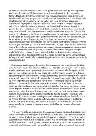 intimpla sa se nasca cocosat; si acest lucru poate fi dus in acelasi fel mai departe in
toate celelalte privinte. Noi nu sintem in mod natural constienti de toate aceste
lucruri. Ba chiar dimpotriva, fiecare om este convins imaginindu-si ca alegerea sa
este facuta in interesul propriei sale placeri (dar care in realitate nu poate fi implicata
absolut deloc); alegerea lui pe care va trebui sa o luam drept buna in deplina
concordanta cu propria sa individualitate este facuta tocmai in interesul speciilor,
avind drept indatorire secreta a pastra aceste tipuri specifice intr-o forma pe cit
posibil de pura. In acest caz individualul actioneaza in mod inconstient in interesul a
ceva mult mai inalt, care este reprezentat aici de acest interes al speciei. Tocmai din
acest motiv el acorda o atit de mare importanta unor lucruri fata de care altfel ar putea
fi indiferent. Exista aici ceva cit se poate de neobisnuit in acest mod inconstient, dar
totusi atit de serios si de critic, in care doua tinere persoane de sex opus se
examineaza reciproc in momentul in care se vor intilni pentru prima oara; in privirile
atente si patrunzatoare pe care si le schimba cei doi, in inspectia prudenta la care sint
supuse diversele lor trasaturi. Aceasta cercetare si analiza nu reprezinta nimic altceva
decit _contemplatia geniului speciei_ ce-si manifesta forta de imaginatie asupra
acelui individual ce poate fi nascut si rezultatul ce va fi obtinut prin combinarea
calitatilor specifice fiecaruia dintre cei doi; marea incintare pe care o vor resimti cei
indragostiti unul fata de celalalt si dorinta aprinsa din privirile lor, este determinata de
aceasta meditatie.
Desi aceasta dorinta poate deveni atit de intensa uneori, ea poate dispare la fel de
usor daca ceva ce n-a fost observat anterior iese acum la lumina. Si in acest fel geniul
speciei mediteaza asupra generatiei viitoare la toti cei care nu sint inca prea batrini
pentru a mai putea concepe. Ea este opera lui Cupidon ce prin aceasta cursa lansata
modeleaza specia, mereu ocupat, ce speculeaza mereu, intotdeauna meditativ. Iubirile
acestui individual,ce in intregul lor ansamblu sint vremelnice, sint totodata lipsite si
de orice importanta in momentul in care ele vor fi comparate cu cele ale acestei
divinitati ce ascunde in sine interesul speciei si al rasei ce se va naste; si din acest
motiv ea este intotdeauna gata sa sacrifice individualul, fara macar ca asta sa ii pese
citusi de putin. Pentru ca ea este atasata de aceste iubiri efemere tot asa cum o fiinta
nemuritoare poate fi atasata de un muritor si interesul ce-l poate arata fata de ei este
asemeni interesului pe care il poate avea infinitul fata de marginit. Constient prin
urmare de declansarea acestor iubiri apartinind unei ordini mult mai inalte decit cele
ce privesc doar fericirea si suferinta individualului, el le conduce cu o indiferenta
sublima prin tumultul luptei, prin freamatul actiunii, cu violenta unei calamitati,
urmarindu-le din izolarea permanenta a unei vieti aflate sub semnul adevaratei
sihastrii.
S-a observat astfel ca intensitatea dragostei creste odata cu individualizarea ei; am
aratat ca doua individualitati pot fi alcatuite fizic astfel incit sa fie oricind in masura
sa poata restaura tipul cel mai bun posibil al speciei, unul cu totul deosebit si perfect
complementar celuilalt si in consecinta doar el este cel spre care va nazui mereu. In
astfel de cazuri se iveste dragostea pasionala si asa cum apare ea este devotata unui
singur tel, unul si numai unul, - ca un fel de a spune ca el se prezinta a fi in ordinul

 