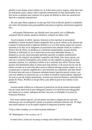 gindirii ii este straina, totusi trebuie sa i se fi dezvaluit cumva singura, chiar daca intrun mod putin curios, atunci cind a exprimat urmatoarele cuvinte memorabile ce au
fost scrise cu prilejul unor contexte cit se poate de diferite in stilul sau caracteristic
lipsit de o anumita sistematizare:
Hi sunt, quos Deus copulavit, ut eam que fuit Uriae et David; quamvis et diametro
(sic enim sibi humana mens persuadebat) cum justo et legitimo matrimonio pugnaret
hoc...
...sed propter Salomonem, qui aliunde nasci non potuit, nixi ex Bathseba,
conjuncto David semine, quamvis meretrice, conjuxit eos Deus. [18].
Focul mistuitor al iubirii (greaca: himeros) a fost exprimat in nenumarate
modalitati si forme de poetii tuturor timpurilor fara ca acest subiect sa fie epuizat sau
sa poata fi incheiat printr-o judecata definitiva ce ar fi fost facuta asupra lui; aceasta
nazuinta ce ne face sa ne imaginam ca posesiunea unei anumite femei ne va aduce o
fericire fara de sfirsit, iar piederea ei o suferinta inexprimabila; aceasta dorinta
fierbinte si suferintele ei, nu se ridica din nevoia unui individual efemer, ci
dimpotriva, ea este insasi perceptia spiritului speciilor ce judeca semnificatiile
ireparabile ale cistigarii sau pierderii scopurilor sale finale. Este insasi specia, cea
care are o existenta nemarginita; prin urmare ea este capabila sa ajunga la aceasta
nazuinta continua, la o satisfactie infinita si la o suferinta fara sfirsit. Oricum toate
acestea sint intemnitate adinc in inima unui trup muritor; si de aceea nici nu este de
mirare ca arata ca si cum chiar daca acum ar izbucni intreaga aceasta vapaie, ea nu
isi poate gasi o expresie capabila de-a vesti fericirile sau suferintele sale fara sfirsit!
Si tocmai asta este ceea ce formeaza substanta tuturor operelor poeziei erotice, cea
care este sublima in caracterul sau, ce se ridica in metafore transcendente, depasind
tot ceea ce este de origine paminteana. Aceasta este tema lui Petrarca, materialul brut
pentru St. Preux, Werther si Jacopo Ortis, care altfel nu pot fi nici intelesi si nici
explicati...
Aceasta atentie infinita nu se bazeaza in general pe un tip de actiune intelectuala,
nici pe vreun merit real al unui indragostit; pentru ca in mod frecvent indragostitii
nici macar nu se cunosc indeajuns de bine; asa cum s-a intimplat si in cazul lui
Francesco Petrarca.
Este insusi spiritul speciei, cel care poate zari dintr-o singura privire care este
valoarea pe care un indragostit o poate avea pentru realizarea telurilor sale. Pe linga
asta marile pasiuni isi au de regula originea in dragostea la prima vedere:
"Cine-a iubit vreodata, ce n-a iubit la prima infatisare."
-W. Shakespeare, Cum va place, iii. 5.
In mod curios, exista aici un pasaj ce atinge acest subiect in Guzman de Alfarache,

 