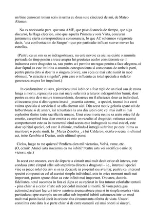 un bine cunoscut roman scris in urma cu doua sute cincizeci de ani, de Mateo
Aleman:
No es necessario para que uno AME, que pase distancia de tiempo, que siga
discurso, la Haga eleccion, sino que aquella Primera y sola Vista, concuran
juntamente cierta correspondencia consonancia, lo que AC solemnos vulgarente
decir, 'una confrontacion de Sangre' - que por particular influxo suever mover las
estrellas.
(Pentru ca un om sa se indragosteasca, nu este nevoie ca aici sa existe o anumita
perioada de timp pentru a trece asupra lui greutatea acelor considerente ce il
indeamna catre dragostea sa, sau pentru a-i permite un ragaz pentru a face alegerea, ci
doar faptul ca este intilnita o anumita corespondenta si consonanta de ambele parti,
pentru prima data si doar la o singura privire, sau ceea ce mai este numit in mod
obisnuit, "o atractie a singelui", prin care o influenta cu totul speciala a stelelor
genereaza asupra lor impulsuri.)
In conformitate cu asta, pierderea unui iubit ce a fost rapit de un rival sau de mana
lunga a mortii, reprezinta cea mai mare suferinta a tuturor indragostitilor lumii; doar
pentru ca este de o natura transcendenta, deoarece nu il afecteaza doar ca individual,
ci incearca pina si distrugerea insasi _essentia aeterna_ a speciei, tocmai in a carei
vointa speciala si serviciu el se afla chemat aici. Din acest motiv gelozia apare atit de
tulburatoare si de amara, iar renuntarea la una din iubiri este cel mai inalt si mai
coplesitor dintre toate sacrificiile umane. Unui erou ii este rusine sa arate orice fel de
emotie, exceptind insa doar emotia ce este un rezultat al dragostei; ratiunea acestui
comportament este ca in momentul cind acesta este indragostit nu mai este el, este
doar spiritul speciei, cel care il chinuie, tradindu-l intregii suferinte pe care inima sa
muritoare o poate simti. In _Marea Zenobia_, a lui Calderon, exista o scena in ultimul
act, intre Zenobia si Decius, unde ultimul spune:
Cielos, luego tu me quieres? Perdiera cien mil victorias, Volvi‚ rame, etc.
(O, ceruri! Atunci asta inseamna ca ma iubiti? Pentru asta voi sacrifica o mie de
victorii, etc.)
In acest caz onoarea, care de departe a cintarit mai mult decit orice alt interes, este
condusa catre cimpul aflat sub stapinirea directa a dragostei - i.e., interesul speciei
vine sa joace rolul decisiv si sa ia deciziile in propriul sau avantaj; pentru ca interesul
speciei comparat cu cel al acestui simplu individual, este in orice moment mult mai
important, putem spune chiar ca este infinit mai important. Onoarea, datoria,
fidelitatea, totul sucomba in fata ei dupa ce au rezistat in fata tuturor celorlalte tentatii
- pina chiar si a celor aflate sub pericolul iminent al mortii. Si vom putea gasi
actionind aceleasi lucruri intr-o maniera asemanatoare pina si in simpla noastra viata
particulara; spre exemplu un om aflat sub imperiul iubirii actioneaza intr-un mod
mult mai putin lucid decit in oricare alta circumstanta oferita de viata. Uneori
constiinta este data la o parte chiar si de catre oamenii cei mai onesti si sinceri,

 