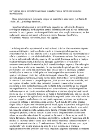 nu va putea gasi o consolare nici macar in acele avantaje care ii sint asigurate
individualului.
Doua piese mai putin cunoscute imi par un exemplu in acest sens: _La Reine de
16 ans_ si _Le mariage de raison_.
In problemele dragostei in care sint tratate tragediile cu indragostiti, de regula
acestia pier impreuna; motivul pentru care se intimpla acest lucru este ca obiectivele
urmarite de specii, pentru care indragostitii sint doar niste simple instrumente, au fost
zadarnicite, asa cum este cazul in Romeo si Julieta, Tancred, Don Carlos,
Wallenstein, Mireasa in Messina, si asa mai departe.

Un indragostit ofera spectatorului in mod obisnuit la fel de bine numeroase aspecte
comice, cit si tragice; pentru ca fiinta ce este in posesia spiritului speciilor si
controlata de el, nu isi mai apartine siesi si in consecinta liniile sale calauzitoare nu se
afla in concordanta cu cele ale individualului. Si acesta este un lucru fundamental, ca
in fazele cele mai inalte ale dragostei ele ofera o astfel de culoare sublima si poetica,
ba chiar transcendentala, ridicindu-se deasupra legilor fizice, ravasind intr-o
asemenea masura mintile oamenilor, incit uneori acestia par sa piarda din vedere pina
si esenta finala a intereselor materiale. Ea este inspirata de spiritul speciilor, ale caror
problematici sint infinit mai importante decit oricare din cele ce privesc simplele
individualuriin masura a stabili printr-un mandat special ce este acordat de acest
spirit, existenta unei posteritati infinita in timp prin intermediul _acestei_ naturi
speciale, precis determinate, pe care o poate primi doar de la cel care ii este tata si de
la cea care ii este mama, si care pe linga asta _in ce priveste natura sa esentiala_ nici
nu va putea niciodata pasi in sfera existentei, in vreme ce concretizarea vointe
presupune in mod expres tocmai aceasta existenta. Este sentimentul ca este angajat
intr-o problematica de-o asemenea importanta transcendentala, incit indragostitii se
inalta deasupra a tot ce este pamintesc, ridicindu-se si mai sus, ajungind undeva mai
presus de sine, invesmantind dorintele lor fizice in hainele metafizicii cea care se afla
plasata mai presus de legile fizicii, astfel incit indragostitii devin chiar si in vietile lor
cele mai prozaice, unele dintre cele mai poetice episoade; pentru ca mai apoi aceste
episoade sa imbrace si cele mai comice aspecte. Acest mandat al vointei, al carui
singur obiectiv se prezinta sub forma speciei insasi, apare in constiinta indragostitilor
sub masca anticiparii unei fericiri infinite, ce poate fi descoperita doar in urma unirii
lui cu acesta femeie speciala. Aceasta iluzie devine orbitoare pentru un om ce este
indragostit profund, astfel ca in cazul in care aceasta dragoste impartasita nu este
atinsa, nu numai ca viata insasi isi va pierde tot farmecul ei, dar ea va parea atit de
lipsita de bucurie, de pustiita si lipsita de orice interes, incit asta il va dezgusta atit de
mult ca isi va pierde pina si teama ce in mod natural o resimtea in fata acestei terori si
a mortii; acesta este temeiul ce il va determina ca din libera sa vointa sa puna capat
scurtei sale vieti. Vointa unui om de acest fel a fost inghitita de-o prapastie
reprezentata de vointa speciilor, sau vointa speciilor a capatat o asemenea ascendenta

 