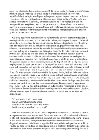asupra vointei individualului, incit un astfel de om nu poate fi eficace in manifestarea
primului caz, in vreme ce va refuza sa fie in situatia ultimului. In acest caz,
individualul este o faptura mult prea slaba pentru a putea impune nazuintei infinite a
vointei speciilor sa se indrepte spre obtinerea unui obiect definit. Cind aceasta este
situatia rezultatul va fi suicidul, iar uneori suicidul va fi calea aleasa de cei doi
indragostiti, cu exceptia cazului in care pentru a preveni acest lucru natura nu va
provoca nebunia pe care o va ascunde apoi sub voalul constiintei apartinind conditiei
celor fara speranta. Adevarul acesta este confirmat de numeroasele cazuri de acest
gen ce se petrec in fiecare an.
Cu toate acestea nu numai dragostea neimpartasita este cea care duce frecvent la
un tragic sfirsit, pentru ca de cele mai multe ori rasplata dragostei conduce mult mai
adesea la nefericire decit la fericire. Aceasta se datoreaza faptului ca cererile sale se
afla intr-un grav conflict cu nazuintele indragostitilor, preocupate mai mult in a
submina, din moment ce pretentiile sale sint incompatibile cu celelalte circumstante
ale celor indragosti si in consecinta distrugind planurile de viata ce si le-au construit
pe baza lor. In plus de cele mai multe ori dragostea nu intra in opozitie doar cu
circumstantele externe, ci chiar cu individualitatea insasi, pentru ca ea singura se
poate atasa de o persoana care, exceptind poate doar relatiile sexuale, se intimpla sa
dovedeasca adesea foarte rautacioasa, vrednica de dispret, intr-atit incit poate deveni
respingatoare. In orice caz asa cum vointa speciilor este cu mult mai puternica decit
cea a individualului, indragostitii vor inchide ochii la toate insusirile nedorite, trecind
cu vederea orice si ignorind totul, unindu-se in acest obiectiv comun al pasiunii lor.
Ei se afla intr-o masura atit de mare orbiti de aceasta iluzie, incit de indata ce vointa
speciei este realizata, iluzia se va spulbera, lasind in locul sau un tovaras nesuferit de
viata. Plecind de aici devine evident de ce adesea vom vedea barbati foarte inteligenti
si distinsi casatoriti cu zmeoaice si diavolite si de ce nu putem intelege in niciun chip
cum de este posibil ca ei sa faca o asemenea alegere. De aceea anticii reprezentau
zeul _Amor_ orb. De fapt este posibil ca un indragostit sa recunoasca in mod clar si
sa fie dureros de constient de defectele respingatoare din natura si caracterul _iubitei_
sale, ce asa cum apar ii promit o viata de mizerie - si totusi asta nu va reusi sa-l
inspaiminte:
"Nu ma intreb si nici ca-mi pasa
De azi vinovatia inimii te-apasa
Pentru ca tot ce stiu e doar ca te iubesc
Indiferent mi-e siretlicul ce-l urzesti"
Pentru ca intr-adevar, el nu actioneaza in propriul sau interes, ci in acela al unei a
treia persoane care este pe cale sa-si faca acum intrarea in sfera existentei, chiar daca
se afla sub impresia ca actioneaza in interesul sau. Dar acest lucru este foarte _eficace
in alte citeva interese_ care pretutindeni reprezinta marca maretiei si-i daruiesc
dragostei pasionale posibilitatea atingerii sublimului, oferindu-le poetilor un subiect
vrednic de pana lor. In final un om o poate iubi si o poate uri deopotriva pe iubita lui.
Intocmai asa cum Platon compara dragostea unui om cu dragostea unui lup fata de o

 