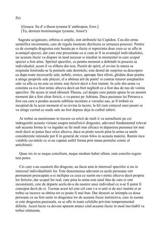 Zei.
[Greaca: Su d' o theon tyranne k' anthropon, Eros.]
(Tu, deorum hominumque tyranne, Amor!)
Sageata ucigatoare, orbirea si aripile, sint atributele lui Cupidon. Cea din urma
semnifica inconstanta, care de regula insoteste deziluzia ce urmeaza posesiei. Pentru
ca de exemplu dragostea este bazata pe o iluzie si reprezinta doar ceea ce se afla in
avantajul speciei, dar care este prezentata ca si cum ar fi in avantajul individualului,
iar aceasta iluzie va dispare in mod necesar si imediat in momentul in care scopul
speciei a fost atins. Spiritul speciilor, ce pentru moment a dobindit in posesia sa
individualul, acum il va elibera din nou. Pustiit de spirit, el revine la starea sa
originala limitindu-se la putinele sale dorintele; este destul de surprins sa descopere
ca dupa toate incercarile sale, nobile, eroice, aproape fara sfirsit, ghidate doar pentru
a atinge propriile sale placeri, el a obtinut atit de putin! si contrar tuturor asteptarilor
sale va afla ca nu este cu nimic mai fericit decit a fost inainte. In cele din urma va
constata ca n-a fost nimic altceva decit un biet neghiob ce a fost dus de nas de vointa
speciilor. De aceea in mod obisnuit Theseu, cel despre care putem spune la un anumit
moment dat a fost chiar fericit, o va parasi pe Adriana. Daca pasiunea lui Petrarca a
fost cea care a produs aceasta sublima incintare a versului sau, ar fi trebuit ca
incepind de la acest moment el sa revina la tacere, la fel cum cintecul unei pasari se
va stinge curind ce ouale sale au fost depuse deja in cuibul iubirii.
Ar trebui sa mentionam in trecere ca oricit de mult ii va nemultumi pe cei
indragostiti aceasta viziune asupra metafizicii dragostei, adevarul fundamental relevat
sub aceasta forma le va ingadui sa fie mult mai eficace in depasirea pasiunea lor mai
mult decit ar putea face orice altceva, daca se poate socoti pina la urma ca unele
considerente rationale pot fi in general de vreun folos in aceasta materie. Ramin inca
valabile cuvintele ce si-au capatat astfel forma prin mana poetului comic al
antichitatii:
Quae res in se neque consilium, neque modum habet ullum, eam consilio regere
non potes.
Cei care s-au casatorit din dragoste, au facut asta in interesul speciilor si nu in
interesul individualitatii lor. Este deasemenea adevarat ca acele persoane sint
permanent preocupate a-si inchipui ca ceea ce sustin nu-i nimic altceva decit propria
lor fericire; dar scopul lor real, care pina la urma este unul fata de care ei sint
inconstienti, este de departe acela de-a da nastere unui individual ce n-ar fi putut fi
conceput decit de ei. Tocmai acest tel este cel care i-a si unit si de aici inainte ei ar
trebui sa incerce sa obtina tot ce poate fi mai bun. Dar deseori se intimpla ca doua
persoane ce au fost unite in dragostea lor de aceasta iluzie instinctiva, care in esenta
ei este dragostea pasionala, sa se afle in toate celelalte privinte temperamental
diferite. Acest lucru va deveni aparent atunci cind aceasta iluzie in mod inevitabil va
trebui inlaturata.

 