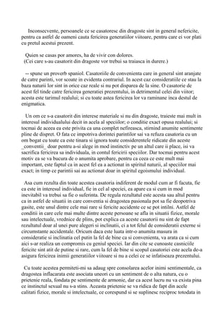 Inconsecvente, persoanele ce se casatoresc din dragoste sint in general nefericite,
pentru ca astfel de oameni cauta fericirea generatiilor viitoare, pentru care ei vor plati
cu pretul acestui prezent.
Quien se casas por amores, ha de vivir con dolores.
(Cei care s-au casatorit din dragoste vor trebui sa traiasca in durere.)
-- spune un proverb spaniol. Casatoriile de convenienta care in general sint aranjate
de catre parinti, vor scoate in evidenta contrariul. In acest caz consideratiile ce stau la
baza naturii lor sint in orice caz reale si nu pot disparea de la sine. O casatorie de
acest fel tinde catre fericirea generatiei prezentului, in detrimentul celei din viitor;
acesta este tarimul realului; si cu toate astea fericirea lor va raminane inca destul de
enigmatica.
Un om ce s-a casatorit din interese materiale si nu din dragoste, traieste mai mult in
interesul individualului decit in acela al speciilor; o conditie exact opusa realului; si
tocmai de aceea ea este privita ca una complet nefireasca, stirnind anumite sentimente
pline de dispret. O fata ce impotriva dorintei parintilor sai va refuza casatoria cu un
om bogat cu toate ca este tinara si ignora toate considerentele ridicate din aceste
_conventii_ doar pentru a-si alege in mod instinctiv pe un altul care ii place, isi va
sacrifica fericirea sa individuala, in contul fericirii speciilor. Dar tocmai pentru acest
motiv ea se va bucura de o anumita aprobare, pentru ca ceea ce este mult mai
important, este faptul ca in acest fel ea a actionat in spiritul naturii, al speciilor mai
exact; in timp ce parintii sai au actionat doar in spiritul egoismului individual.
Asa cum rezulta din toate acestea casatoria indiferent de modul cum ar fi facuta, fie
ca este in interesul individual, fie in cel al speciei, ea apare ca si cum in mod
inevitabil va trebui sa fie o suferinta. De regula rezultatul este acesta sau altul pentru
ca in astfel de situatii in care conventia si dragostea pasionala pot sa fie deopotriva
gasite, este unul dintre cele mai rare si fericite accidente ce se pot intilni. Astfel de
conditii in care cele mai multe dintre aceste persoane se afla in situatii fizice, morale
sau intelectuale, vrednice de plins, pot explica ca aceste casatorii nu sint de fapt
rezultatul doar al unei pure alegeri si inclinatii, ci a tot felul de consideratii externe si
circumstante accidentale. Oricum daca este luata intr-o anumita masura in
consideratie si inclinatia cel putin la fel de bine ca si convenienta, va arata ca si cum
aici s-ar realiza un compromis cu geniul speciei. Iar din cite se cunoaste casniciile
fericite sint atit de putine si rare, cum la fel de bine si scopul casatoriei este acela de-a
asigura fericirea inimii generatiilor viitoare si nu a celei ce se infatiseaza prezentului.
Cu toate acestea permiteti-mi sa adaug spre consolarea acelor inimi sentimentale, ca
dragostea inflacarata este asociata uneori cu un sentiment de o alta natura, cu o
prietenie reala, fondata pe sentimente de armonie, dar ca acest lucru nu va exista pina
ce instinctul sexual nu s-a stins. Aceasta prietenie se va ridica de fapt din acele
calitati fizice, morale si intelectuale, ce corespund si se suplinesc reciproc totodata in

 