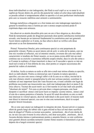 doua individualitati ce sint indragostite, dat fiind ca acel copil ce se va naste le va
suplini pe fiecare dintre ele, privite din punctul de vedere al celor doua individualitati
ce poseda calitati si temperamente aflate in opozitie si al unei perfectiuni intelectuale
prin care se reuseste stabilirea unei armonii a sentimentelor.
Intreaga metafizica a dragostei ce a fost tratata aici este indeaproape raportata in
general la metafizica mea si lumina pe care o arunca asupra acesteia poate fi
exprimata dupa cum urmeaza.
Am observat ca atentia deosebita prin care un om si face alegerea sa, dezvoltata
fiind de nenumarate grade ale dragostei pasionale doar pentru satisfacerea instinctelor
sexuale, este bazata pe un interesul fundamental in constituirea unei noi generatii.
Acest interes coplesitor ce il arata, nu face altceva decit sa verifice cele doua
adevaruri ce au fost demonstrate deja.
Primul: Nemurirea Omului, prin continuarea speciei ce este perpetuata de
generatiile viitoare. Pentru ca acest interes atit de activ si zelos de la natura, care nu
este nici rezultat al reflectiei, nici al intentiei omului, izvoraste din cele mai adinci
caracteristici si tendinte ale fiintei noastre, ce nu ar putea exista altfel intr-un mod
continuu sau sa exercite o asemenea influenta asupra omului, daca in cele din urma sar fi aratat in realitate a fi doar tranzitorii si daca i-ar fi succedat o specie ce intr-un
mod real si total ar fi fost diferita de sine, doar pentru a-i asigura succesiunea din
punctul de vedere al eternitatii.
Al doilea: Acela ca natura sa reala se afla intr-o mult mai strinsa alianta cu speciile,
decit cu individualul. Pentru ca interesul pe care il poarta in natura speciala a
speciilor, cea care este sursa a intregii iubiri si de la care ea se ridica, trecind de la
cele mai efemere emotii si ajungind pina la cele mai serioase pasiuni, constituie in
realitate cel mai important lucru din viata fiecarui om, si toate celelalte sint legat de
problema succesului sau insuccesului sau, mult mai indeaproape decit ar putea fi de
orice altceva. Tocmai din acest motiv au si fost numite in cel mai inalt sens posibil,
"chestiuni ale inimii". Tot ceea ce priveste doar o singura persoana, este lasat
deoparte si sacrificat -atunci cind acest lucru se impune- acestui interes, -atunci cind
el este de-o natura puternica si hotarita. In acest fel omul dovedeste ca este cu mult
mai interesat in viitorul speciei, decit de individual si din acest motiv el traieste mult
mai direct in interesul speciei, cea care in sine este nemuritoare, decit in scopul
propriei fericiri trecatoare.
De ce este oare atunci un indragostit in integime devotat, fiecarei priviri si raspuns
oferit de genele lungi ale iubitei sale si gata oricind sa faca cel mai mare sacrificiu
doar de dragul ei? Pentru ca tocmai acea partea _nemuritoare_ din el este dorita de
ea; iar aici cea care rivneste la orice altceva, este doar acea parte _muritoare_ din el.
Aceasta dorinta intensa si patrunzatoare pentru o anumita femeie, ce este conforma
unei garantii directe acordata nemuririi esentei fiintei noastre si transmiterii ei pe mai
departe de-a lungul existentei speciei.

 