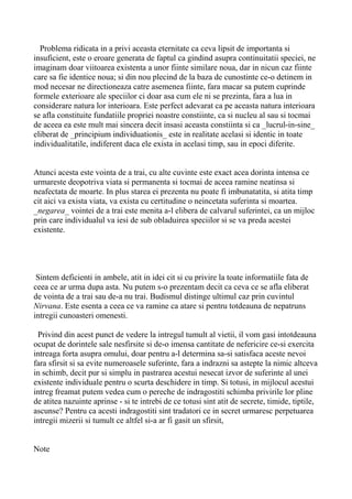 Problema ridicata in a privi aceasta eternitate ca ceva lipsit de importanta si
insuficient, este o eroare generata de faptul ca gindind asupra continuitatii speciei, ne
imaginam doar viitoarea existenta a unor fiinte similare noua, dar in nicun caz fiinte
care sa fie identice noua; si din nou plecind de la baza de cunostinte ce-o detinem in
mod necesar ne directioneaza catre asemenea fiinte, fara macar sa putem cuprinde
formele exterioare ale speciilor ci doar asa cum ele ni se prezinta, fara a lua in
considerare natura lor interioara. Este perfect adevarat ca pe aceasta natura interioara
se afla constituite fundatiile propriei noastre constiinte, ca si nucleu al sau si tocmai
de aceea ea este mult mai sincera decit insasi aceasta constiinta si ca _lucrul-in-sine_
eliberat de _principium individuationis_ este in realitate acelasi si identic in toate
individualitatile, indiferent daca ele exista in acelasi timp, sau in epoci diferite.
Atunci acesta este vointa de a trai, cu alte cuvinte este exact acea dorinta intensa ce
urmareste deopotriva viata si permanenta si tocmai de aceea ramine neatinsa si
neafectata de moarte. In plus starea ei prezenta nu poate fi imbunatatita, si atita timp
cit aici va exista viata, va exista cu certitudine o neincetata suferinta si moartea.
_negarea_ vointei de a trai este menita a-l elibera de calvarul suferintei, ca un mijloc
prin care individualul va iesi de sub obladuirea speciilor si se va preda acestei
existente.

Sintem deficienti in ambele, atit in idei cit si cu privire la toate informatiile fata de
ceea ce ar urma dupa asta. Nu putem s-o prezentam decit ca ceva ce se afla eliberat
de vointa de a trai sau de-a nu trai. Budismul distinge ultimul caz prin cuvintul
Nirvana. Este esenta a ceea ce va ramine ca atare si pentru totdeauna de nepatruns
intregii cunoasteri omenesti.
Privind din acest punct de vedere la intregul tumult al vietii, il vom gasi intotdeauna
ocupat de dorintele sale nesfirsite si de-o imensa cantitate de nefericire ce-si exercita
intreaga forta asupra omului, doar pentru a-l determina sa-si satisfaca aceste nevoi
fara sfirsit si sa evite numeroasele suferinte, fara a indrazni sa astepte la nimic altceva
in schimb, decit pur si simplu in pastrarea acestui nesecat izvor de suferinte al unei
existente individuale pentru o scurta deschidere in timp. Si totusi, in mijlocul acestui
intreg freamat putem vedea cum o pereche de indragostiti schimba privirile lor pline
de atitea nazuinte aprinse - si te intrebi de ce totusi sint atit de secrete, timide, tiptile,
ascunse? Pentru ca acesti indragostiti sint tradatori ce in secret urmaresc perpetuarea
intregii mizerii si tumult ce altfel si-a ar fi gasit un sfirsit,
Note

 