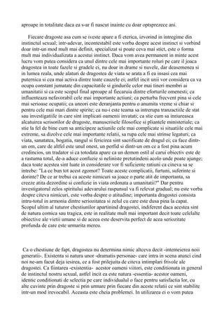 aproape in totalitate daca ea s-ar fi nascut inainte cu doar optsprezece ani.
Fiecare dragoste asa cum se iveste apare a fi eterica, izvorind in intregime din
instinctul sexual; intr-adevar, incontestabil este vorba despre acest instinct si vorbind
doar intr-un mod mult mai definit, specializat si poate ceva mai stict, este o forma
mult mai individualizata a acestui instinct. Daca vom avea permanent in minte acest
lucru vom putea considera ca unul dintre cele mai importante roluri pe care il joaca
dragostea in toate fazele si gradele ei, nu doar in drame si nuvele, dar deasemenea si
in lumea reala, unde alaturi de dragostea de viata se arata a fi ea insasi cea mai
puternica si cea mai activa dintre toate cauzele ei; astfel incit unii vor considera ca va
ocupa constant jumatate din capacitatile si gindurile celor mai tineri membri ai
umanitatii si ca este scopul final aproape al fiecaruia dintre eforturile omenesti; ca
influenteaza nefavorabil cele mai importante actiuni; ca perturba frecvent pina si cele
mai serioase ocupatii; ca uneori este deranjanta pentru o anumita vreme si chiar si
pentru cele mai mari dintre spirite; ca nu-i este teama sa intrerupa tranzactiile de stat
sau investigatiile in care sint implicati oamenii invatati; ca stie cum sa inriureasca
alcatuirea scrisorilor de dragoste, manuscrisele filosofice si pliantele ministeriale; ca
stie la fel de bine cum sa anticipeze actiunile cele mai complicate si situatiile cele mai
extreme, sa dizolve cele mai importante relatii, sa rupa cele mai strinse legaturi; ca
viata, sanatatea, bogatia, rangul si fericirea sint sacrificate de dragul ei; ca face dintrun om, care de altfel este unul onest, un perfid si dintr-un om ce a fost pina acum
credincios, un tradator si ca totodata apare ca un demon ostil al carui obiectiv este de
a rasturna totul, de-a aduce confuzie si neliniste pretutindeni acolo unde poate ajunge;
daca toate acestea sint luate in considerare vor fi suficiente ratiuni ca cineva sa se
intrebe: "La ce bun tot acest zgomot? Toate aceste complicatii, furtuni, suferinte si
dorinte? De ce ar trebui ca aceste nimicuri sa joace o parte atit de importanta, sa
creeze atita dezordine si confuzie in viata ordonata a umanitatii?" Dar pentru
investigatorul zelos spiritului adevarului raspunsul va fi relevat gradual; nu este vorba
despre citeva nimicuri, este vorba despre o atitudine; importanta dragostei consista
intru-totul in armonia dintre seriozitatea si zelul cu care este dusa pina la capat.
Scopul ultim al tuturor chestiunilor apartinind dragostei, indiferent daca acestea sint
de natura comica sau tragica, este in realitate mult mai important decit toate celelalte
obiective ale vietii umane si de aceea este deservita perfect de acea seriozitate
profunda de care este urmarita mereu.

Ca o chestiune de fapt, dragostea nu determina nimic altceva decit -intemeierea noii
generatii-. Existenta si natura unor -dramatis personae- care intra in scena atunci cind
noi ne-am facut deja iesirea, ce a fost prilejuita de citeva intimplari frivole ale
dragostei. Ca fiintarea -existentia- acestor oameni viitori, este conditionata in general
de instinctul nostru sexual, astfel incit ea este natura -essentia- acestor oameni,
identic conditionati de selectia pe care individualul o face pentru satisfactia lor, cu
alte cuvinte prin dragoste si prin urmare prin fiecare din aceste relatii ce sint stabilite
intr-un mod irevocabil. Aceasta este cheia problemei. In utilizarea ei o vom putea

 