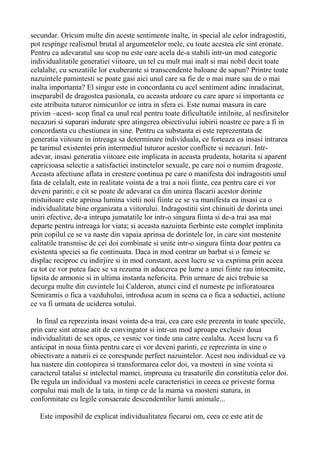 secundar. Oricum multe din aceste sentimente inalte, in special ale celor indragostiti,
pot respinge realismul brutal al argumentelor mele, cu toate acestea ele sint eronate.
Pentru ca adevaratul sau scop nu este oare acela de-a stabili intr-un mod categoric
individualitatile generatiei viitoare, un tel cu mult mai inalt si mai nobil decit toate
celalalte, cu senzatiile lor exuberante si transcendente baloane de sapun? Printre toate
nazuintele pamintesti se poate gasi aici unul care sa fie de o mai mare sau de o mai
inalta importanta? El singur este in concordanta cu acel sentiment adinc inradacinat,
inseparabil de dragostea pasionala, cu aceasta ardoare cu care apare si importanta ce
este atribuita tuturor nimicurilor ce intra in sfera ei. Este numai masura in care
privim –acest- scop final ca unul real pentru toate dificultatile intilnite, al nesfirsitelor
necazuri si suparari indurate spre atingerea obiectivului iubirii noastre ce pare a fi in
concordanta cu chestiunea in sine. Pentru ca substanta ei este reprezentata de
generatia viitoare in intreaga sa determinare individuala, ce forteaza ea insasi intrarea
pe tarimul existentei prin intermediul tuturor acestor conflicte si necazuri. Intradevar, insasi generatia viitoare este implicata in aceasta prudenta, hotarita si aparent
capricioasa selectie a satisfactiei instinctelor sexuale, pe care noi o numim dragoste.
Aceasta afectiune aflata in crestere continua pe care o manifesta doi indragostiti unul
fata de celalalt, este in realitate vointa de a trai a noii fiinte, cea pentru care ei vor
deveni parinti; e cit se poate de adevarat ca din unirea flacarii acestor dorinte
mistuitoare este aprinsa lumina vietii noii fiinte ce se va manifesta ea insasi ca o
individualitate bine organizata a viitorului. Indragostitii sint chinuiti de dorinta unei
uniri efective, de-a intrupa jumatatile lor intr-o singura fiinta si de-a trai asa mai
departe pentru intreaga lor viata; si aceasta nazuinta fierbinte este complet implinita
prin copilul ce se va naste din vapaia aprinsa de dorintele lor, in care sint mostenite
calitatile transmise de cei doi combinate si unite intr-o singura fiinta doar pentru ca
existenta speciei sa fie continuata. Daca in mod contrar un barbat si o femeie se
displac reciproc cu indirjire si in mod constant, acest lucru se va exprima prin aceea
ca tot ce vor putea face se va rezuma in aducerea pe lume a unei fiinte rau intocmite,
lipsita de armonie si in ultima instanta nefericita. Prin urmare de aici trebuie sa
decurga multe din cuvintele lui Calderon, atunci cind el numeste pe infioratoarea
Semiramis o fica a vazduhului, introdusa acum in scena ca o fica a seductiei, actiune
ce va fi urmata de uciderea sotului.
In final ea reprezinta insasi vointa de-a trai, cea care este prezenta in toate speciile,
prin care sint atrase atit de convingator si intr-un mod aproape exclusiv doua
individualitati de sex opus, ce vesnic vor tinde una catre cealalta. Acest lucru va fi
anticipat in noua fiinta pentru care ei vor deveni parinti, ce reprezinta in sine o
obiectivare a naturii ei ce corespunde perfect nazuintelor. Acest nou individual ce va
lua nastere din contopirea si transformarea celor doi, va mosteni in sine vointa si
caracterul tatalui si intelectul mamei, impreuna cu trasaturile din constitutia celor doi.
De regula un individual va mosteni acele caracteristici in ceeea ce priveste forma
corpului mai mult de la tata, in timp ce de la mama va mosteni statura, in
conformitate cu legile consacrate descendentilor lumii animale...
Este imposibil de explicat individualitatea fiecarui om, ceea ce este atit de

 