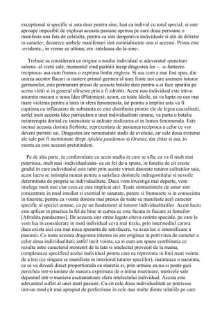 exceptional si specific si asta doar pentru sine, luat ca individ cu totul special; si este
aproape imposibil de explicat aceasta pasiune aprinsa pe care doua persoane o
manifesta una fata de celalalta, pentru ca sint deopotriva individuale si atit de diferite
in caracter; deoarece ambele manifestari sint esentialmente una si aceeasi. Prima este
-evidenta-, in vreme ce ultima, era -inteleasa-de-la-sine-.
Trebuie sa consideram ca origine a noului individual si adevaratul -punctum
saliens- al vietii sale, momentul cind parintii incep dragostea lor -- -o-fanteziereciproca- asa cum frumos o exprima limba engleza. Si asa cum a mai fost spus, din
unirea acestor flacari ia nastere primul germen al unei fiinte noi care asemeni tuturor
germenilor, este permanent presat de aceasta batalie data pentru a-si face aparitia pe
scena vietii si in general sfirseste prin a fi zdrobit. Acest nou individual este intr-o
anumita masura o noua Idee (Platonica); acum, ca toate Ideile, ea va lupta cu cea mai
mare violenta pentru a intra in sfera fenomenala, iar pentru a implini asta va fi
cuprinsa cu inflacarare de substanta ce este distribuita printre ele de legea cauzalitatii,
astfel incit aceasta Idee particulara a unei individualitati umane, va purta o batalie
neintrerupta dorind cu intensitate si ardoare realizarea ei in lumea fenomenala. Este
tocmai aceasta dorinta fierbinte, reprezentata de pasiunea reciproca a celor ce vor
deveni parintii sai. Dragostea are nenumarate stadii de evolutie, iar cele doua extreme
ale sale pot fi mentionate drept Afodita pandemos si Orania; dar chiar si asa, in
esenta ea este aceeasi pretutindeni.
Pe de alta parte, in conformitate cu acest stadiu in care se afla, ea va fi mult mai
puternica, mult mai -individualizata- ca un fel de-a spune, in functie de cit creste
gradul in care individualul este iubit prin aceste virtuti datorate tuturor calitatilor sale,
acest lucru se intimpla numai pentru a satisface dorintele indragostitului si nevoile
determinate de propria sa individualitate. Daca vom investiga mai departe, vom
intelege mult mai clar ceea ce este implicat aici. Toate simtamintele de amor sint
concentrate in mod imediat si esential in sanatate, putere si frumusete si in consecinta
in tinerete; pentru ca vointa doreste mai presus de toate sa manifeste acel caracter
specific al speciei umane, ca pe un fundament al tuturor individualitatilor. Acest lucru
este aplicat in practica la fel de bine in curtea ce este facuta in fiecare zi femeilor
[Afrodita pandaemos]. De aceasta sint strins legate citeva cerinte speciale, pe care le
vom lua in considerare in mod individual ceva mai tirziu, prin intermediul carora
daca exista aici cea mai mica speranta de satisfacere, va avea loc o intensificare a
pasiunii. Cu toate acestea dragostea intensa isi are originea in potrivirea de caracter a
celor doua individualitati; astfel incit vointa, ca si cum am spune combinatia ce
rezulta intre caracterul mostenit de la tata si intelectul provenit de la mama,
completeaza specificul acelui individual pentru care ea reprezinta in linii mari vointa
de a trai (ce singura se manifesta in interiorul tuturor speciilor), inainteaza o nazuinta,
ce se va dovedi direct proportionala cu maretia ei, prin urmare ea nu-si poate gasi
perechea intr-o unitate de masura exprimata de o inima muritoare; motivele sale
depasind intr-o maniera asemanatoare sfera intelectului individual. Acesta este
adevaratul suflet al unei mari pasiuni. Cu cit cele doua individualitati se potrivesc
intr-un mod cit mai apropiat de perfectiune in cele mai multe dintre relatiile pe care

 