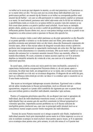 va trebui sa le avem pe mai departe in atentie, cu atit mai puternica va fi pasiunea ce
se va naste intre cei doi. Tot asa cum aici nu exista doua individualitati care sa se
potriveasca perfect, un anumit tip de femeie ce ar trebui sa corespunda perfect unui
anumit tip de barbat – cei care se afla permanent in vedere pentru copilul ce urmeaza
a se naste. In mod natural, pasiunea unei iubiri adevarate este la fel de rar intilnita ca
si posibilitatea reala ce exista in a se putea intilni in aceasta viata doi oameni ce au
fost creati doar pentru a se potrivi perfect unul celuilalt. Acest lucru se intimpla
printre altele, pentru ca aici sa existe o astfel de posibilitate a unei iubiri cu adevarat
inflacarate pentru fiecare dintre noi, asa ca vom putea intelege acum de ce poetii si-au
imaginat-o cu atita consecventa si pasiune in fiecare din operele lor.
Pentru ca energia vitala a unei iubiri patimase ce da aripi sperantelor ca din flacarile
ei sa poata aprinde o scinteie ce va da nastere unei noi fiinte, prin natura ei face
posibila existenta unei prietenii intre cei doi tineri, doua din frumoasele exponente ale
sexului opus, chiar si fara niciun adaos de dragoste sexuala daca exista o potrivire
perfecta intre temperamentul si capacitatile intelectuale ale celor doi. De fapt intre cei
doi poate exista deasemenea si o anumita aversiune. Din acest motiv copilul ce va lua
nastere din uniunea lor va mosteni anumite insusiri fizice sau mentale, aflate in
toatala discordanta. Pe scurt, existenta si natura acestui copil nu vor fi in armonie
deplina cu intentiile urmarite de vointa de a trai, asa cum ea si le manifesta in
interiorul speciilor.
In cazul opus, cind nu exista aici nicio potrivire intre inclinatiile, caracterul si
capacitatea intelectuala corespunzind fiecaruia dintre ei, de aici poate apare o
aversiune, ba chiar mai mult, un antagonism ce se va naste, dar cu toate acestea mai
este totusi posibil ca si de aici sa izvorasca dragostea. O dragoste de un astfel de gen,
incit sa-i orbeasca intru-totul pe cei doi; iar daca ii va conduce spre o casatorie ea va
fi una foarte nefericita.
Dar acum sa investigam indeaproape aceasta chestiune. Egoismul este o calitate
atit de adinc inradacinata in fiecare personalitate, incit ea sfirseste intr-un
egocentrism, singurul ce-i poate oferi conditiile de siguranta pe care se poate bizui
asa cum trebuie pentru a insufleti individualul, manindu-l spre actiune.
Pentru a fi asigurata prioritatea speciilor, ele au drepuri mai mari si apropiate de
individual, decit de individualitatea tranzitorie insasi; si chiar si atunci cind
individualul face un anume gen de sacrificii constiente in folosul perpetuarii si
viitorului speciilor, importanta acestei probleme nu va fi facuta suficient de
inteligibila pentru intelectul sau, care este in principal astfel alcatuit incit sa se
concentreze numai asupra acestor limite marginite ale individualului.
Tocmai de aceea Natura reuseste sa-si atinga scopurile sale finale, implantind in
individual anumite iluzii prin intermediul carora naste in el falsa impresie ca ceva ce
este in realitate avantajos in mod exclusiv doar pentru specie insasi, ar fi in aparenta
ceva avantajos doar pentru sine; prin urmare, in cele din urma el va fi purtat mai

 