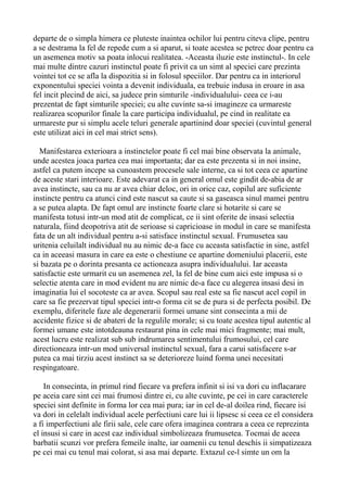 departe de o simpla himera ce pluteste inaintea ochilor lui pentru citeva clipe, pentru
a se destrama la fel de repede cum a si aparut, si toate acestea se petrec doar pentru ca
un asemenea motiv sa poata inlocui realitatea. -Aceasta iluzie este instinctul-. In cele
mai multe dintre cazuri instinctul poate fi privit ca un simt al speciei care prezinta
vointei tot ce se afla la dispozitia si in folosul speciilor. Dar pentru ca in interiorul
exponentului speciei vointa a devenit individuala, ea trebuie indusa in eroare in asa
fel incit plecind de aici, sa judece prin simturile -individualului- ceea ce i-au
prezentat de fapt simturile speciei; cu alte cuvinte sa-si imagineze ca urmareste
realizarea scopurilor finale la care participa individualul, pe cind in realitate ea
urmareste pur si simplu acele teluri generale apartinind doar speciei (cuvintul general
este utilizat aici in cel mai strict sens).
Manifestarea exterioara a instinctelor poate fi cel mai bine observata la animale,
unde acestea joaca partea cea mai importanta; dar ea este prezenta si in noi insine,
astfel ca putem incepe sa cunoastem procesele sale interne, ca si tot ceea ce apartine
de aceste stari interioare. Este adevarat ca in general omul este gindit de-abia de ar
avea instincte, sau ca nu ar avea chiar deloc, ori in orice caz, copilul are suficiente
instincte pentru ca atunci cind este nascut sa caute si sa gaseasca sinul mamei pentru
a se putea alapta. De fapt omul are instincte foarte clare si hotarite si care se
manifesta totusi intr-un mod atit de complicat, ce ii sint oferite de insasi selectia
naturala, fiind deopotriva atit de serioase si capricioase in modul in care se manifesta
fata de un alt individual pentru a-si satisface instinctul sexual. Frumusetea sau
uritenia celuilalt individual nu au nimic de-a face cu aceasta satisfactie in sine, astfel
ca in aceeasi masura in care ea este o chestiune ce apartine domeniului placerii, este
si bazata pe o dorinta presanta ce actioneaza asupra individualului. Iar aceasta
satisfactie este urmarit cu un asemenea zel, la fel de bine cum aici este impusa si o
selectie atenta care in mod evident nu are nimic de-a face cu alegerea insasi desi in
imaginatia lui el socoteste ca ar avea. Scopul sau real este sa fie nascut acel copil in
care sa fie prezervat tipul speciei intr-o forma cit se de pura si de perfecta posibil. De
exemplu, diferitele faze ale degenerarii formei umane sint consecinta a mii de
accidente fizice si de abateri de la regulile morale; si cu toate acestea tipul autentic al
formei umane este intotdeauna restaurat pina in cele mai mici fragmente; mai mult,
acest lucru este realizat sub sub indrumarea sentimentului frumosului, cel care
directioneaza intr-un mod universal instinctul sexual, fara a carui satisfacere s-ar
putea ca mai tirziu acest instinct sa se deterioreze luind forma unei necesitati
respingatoare.
In consecinta, in primul rind fiecare va prefera infinit si isi va dori cu inflacarare
pe aceia care sint cei mai frumosi dintre ei, cu alte cuvinte, pe cei in care caracterele
speciei sint definite in forma lor cea mai pura; iar in cel de-al doilea rind, fiecare isi
va dori in celelalt individual acele perfectiuni care lui ii lipsesc si ceea ce el considera
a fi imperfectiuni ale firii sale, cele care ofera imaginea contrara a ceea ce reprezinta
el insusi si care in acest caz individual simbolizeaza frumusetea. Tocmai de aceea
barbatii scunzi vor prefera femeile inalte, iar oamenii cu tenul deschis ii simpatizeaza
pe cei mai cu tenul mai colorat, si asa mai departe. Extazul ce-l simte un om la

 