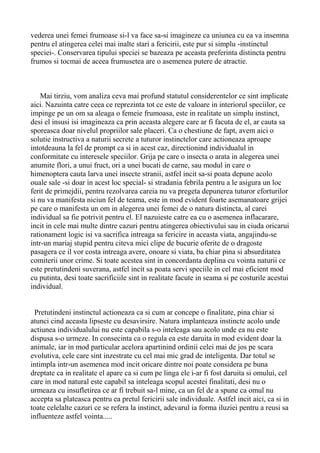 vederea unei femei frumoase si-l va face sa-si imagineze ca uniunea cu ea va insemna
pentru el atingerea celei mai inalte stari a fericirii, este pur si simplu -instinctul
speciei-. Conservarea tipului speciei se bazeaza pe aceasta preferinta distincta pentru
frumos si tocmai de aceea frumusetea are o asemenea putere de atractie.

Mai tirziu, vom analiza ceva mai profund statutul considerentelor ce sint implicate
aici. Nazuinta catre ceea ce reprezinta tot ce este de valoare in interiorul speciilor, ce
impinge pe un om sa aleaga o femeie frumoasa, este in realitate un simplu instinct,
desi el insusi isi imagineaza ca prin aceasta alegere care ar fi facuta de el, ar cauta sa
sporeasca doar nivelul propriilor sale placeri. Ca o chestiune de fapt, avem aici o
solutie instructiva a naturii secrete a tuturor instinctelor care actioneaza aproape
intotdeauna la fel de prompt ca si in acest caz, directionind individualul in
conformitate cu interesele speciilor. Grija pe care o insecta o arata in alegerea unei
anumite flori, a unui fruct, ori a unei bucati de carne, sau modul in care o
himenoptera cauta larva unei insecte stranii, astfel incit sa-si poata depune acolo
ouale sale -si doar in acest loc special- si stradania febrila pentru a le asigura un loc
ferit de primejdii, pentru rezolvarea careia nu va pregeta depunerea tuturor eforturilor
si nu va manifesta niciun fel de teama, este in mod evident foarte asemanatoare grijei
pe care o manifesta un om in alegerea unei femei de o natura distincta, al carei
individual sa fie potrivit pentru el. El nazuieste catre ea cu o asemenea inflacarare,
incit in cele mai multe dintre cazuri pentru atingerea obiectivului sau in ciuda oricarui
rationament logic isi va sacrifica intreaga sa fericire in aceasta viata, angajindu-se
intr-un mariaj stupid pentru citeva mici clipe de bucurie oferite de o dragoste
pasagera ce il vor costa intreaga avere, onoare si viata, ba chiar pina si absurditatea
comiterii unor crime. Si toate acestea sint in concordanta deplina cu vointa naturii ce
este pretutindeni suverana, astfel incit sa poata servi speciile in cel mai eficient mod
cu putinta, desi toate sacrificiile sint in realitate facute in seama si pe costurile acestui
individual.
Pretutindeni instinctul actioneaza ca si cum ar concepe o finalitate, pina chiar si
atunci cind aceasta lipseste cu desavirsire. Natura implanteaza instincte acolo unde
actiunea individualului nu este capabila s-o inteleaga sau acolo unde ea nu este
dispusa s-o urmeze. In consecinta ca o regula ea este daruita in mod evident doar la
animale, iar in mod particular acelora apartinind ordinii celei mai de jos pe scara
evolutiva, cele care sint inzestrate cu cel mai mic grad de inteligenta. Dar totul se
intimpla intr-un asemenea mod incit oricare dintre noi poate considera pe buna
dreptate ca in realitate el apare ca si cum pe linga ele i-ar fi fost daruita si omului, cel
care in mod natural este capabil sa inteleaga scopul acestei finalitati, desi nu o
urmeaza cu insufletirea ce ar fi trebuit sa-l mine, ca un fel de a spune ca omul nu
accepta sa plateasca pentru ea pretul fericirii sale individuale. Astfel incit aici, ca si in
toate celelalte cazuri ce se refera la instinct, adevarul ia forma iluziei pentru a reusi sa
influenteze astfel vointa.....

 