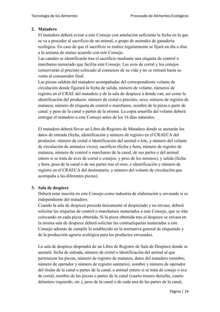Tecnología de los Alimentos

Procesado de Alimentos Ecológicos

2. Matadero
El matadero deberá avisar a este Consejo con antelación suficiente la fecha en la que
se va a proceder al sacrificio de un animal, o grupo de animales de ganadería
ecológica. En caso de que el sacrificio se realice regularmente se fijará un día o días
a la semana de mutuo acuerdo con este Consejo.
Las canales se identificarán tras el sacrificio mediante una etiqueta de control o
marchamo numerado que facilita este Consejo. Las aves de corral y los conejos
conservarán el precinto colocado al comienzo de su vida y no se retirará hasta su
venta al consumidor final.
Las piezas saldrán del matadero acompañadas del correspondiente volante de
circulación donde figurará la fecha de salida, número de volante, números de
registro en el CRAE del matadero y de la sala de despiece a donde van, así como la
identificación del producto: número de crotal o precinto, sexo, número de registro de
matanza, número de etiqueta de control o marchamo, nombre de la pieza o parte de
canal, y peso de la canal o partes de la misma. La copia amarilla del volante deberá
entregar el matadero a este Consejo antes de los 16 días naturales.
El matadero deberá llevar un Libro de Registro de Matadero donde se anotarán los
datos de entrada (fecha, identificación y número de registro en el CRAECA del
productor, número de crotal o identificación del animal o lote, y número del volante
de circulación de animales vivos), sacrificio (fecha y hora, número de registro de
matanza, número de control o marchamo de la canal, de sus partes o del animal
entero si se trata de aves de corral o conejos, y peso de los mismos), y salida (fecha
y hora, peso de la canal o de sus partes tras el oreo, e identificación y número de
registro en el CRAECA del destinatario, y número del volante de circulación que
acompaña a las diferentes piezas).
3. Sala de despiece
Deberá estar inscrita en este Consejo como industria de elaboración y envasado si es
independiente del matadero.
Cuando la sala de despiece proceda únicamente al despiezado y no envase, deberá
solicitar las etiquetas de control o marchamos numerados a este Consejo, que se irán
colocando en cada pieza obtenida. Si la pieza obtenida tras el despiece se envasa en
la misma sala de despiece deberá solicitar las contraetiquetas numeradas a este
Consejo además de cumplir lo establecido en la normativa general de etiquetado y
de la producción agraria ecológica para los productos envasados.
La sala de despiece dispondrá de un Libro de Registro de Sala de Despiece donde se
anotará: fecha de entrada, número de crotal o identificación del animal al que
pertenecen las piezas, número de registro de matanza, datos del matadero (nombre,
número de operador y número de registro sanitario), nombre y número de operador
del titular de la canal o partes de la canal, o animal entero si se trata de conejo o ave
de corral, nombre de las piezas o partes de la canal (cuarto trasero derecho, cuarto
delantero izquierdo, etc.), peso de la canal o de cada una de las partes de la canal,
Página | 14

 