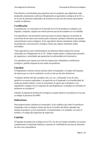 Tecnología de los Alimentos

Procesado de Alimentos Ecológicos

Este distintivo está diseñado para garantizar que los productos que adquirimos están
producidos enteramente conforme al Reglamento en agricultura ecológica de la UE, o,
en el caso de alimentos importados, de acuerdo con una serie de normas equivalentes
cuando no idénticas.

Certificación
La producción y la colocación en el mercado de la UE de productos ecológicos con
logotipo y etiquetas, requiere un estricto proceso que ha de cumplirse en su totalidad.
Los agricultores convencionales tienen que pasar en primer lugar por un periodo de
conversión de dos años como mínimo para comenzar a producir alimentos que puedan
comercializarse como ecológicos. Si los agricultores desean simultanear ambos métodos
de producción, convencional y ecológica, tienen que separar claramente ambas
actividades.
Tanto agricultores como transformadores de alimentos deben respetar las normas
enunciadas en el Reglamento de la UE. Ambos estarán sujetos a inspecciones por parte
de organismos o autoridades que garantizan la conformidad con la normativa.
Los operadores que superen con éxito las inspecciones obtendrán la certificación
ecológica y podrán etiquetar de este modo sus productos.

Claridad
El Reglamento contiene normas estrictas sobre el etiquetado y el empleo del logotipo,
de manera que se evite la confusión o se dé un mal uso de estos distintivos:
“Cualquier término del tipo ecológico, bio, eco, etc., incluyendo el uso de estos
apelativos en marcas registradas, o su aparición en el etiquetado o en la publicidad, de
modo que pudiese inducir a error al consumidor al sugerir que el producto o sus
ingredientes cumplen con los requisitos de este Reglamento, no pueden ser utilizados en
productos no ecológicos.”
Además, la etiqueta de producción ecológica no puede aparecer en productos en los que
se indique la presencia de OMG.

Indicaciones
Para proporcionarle confianza al consumidor, la ley establece que todos los productos
etiquetados como ecológicos tienen que llevar el nombre del último operador que
manejó el producto, ya sea el productor, el transformador o el vendedor, así como el
nombre y el código del organismo de inspección.

Logotipo
El logotipo de producción ecológica de la UE y los de sus Estados miembros sirven para
complementar el etiquetado habitual y aumentar la visibilidad de este tipo de alimentos
de cara a los consumidores.
Página | 16

 