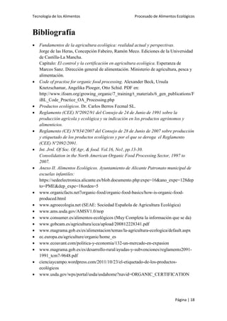 Tecnología de los Alimentos

Procesado de Alimentos Ecológicos

Bibliografía

























Fundamentos de la agricultura ecológica: realidad actual y perspectivas.
Jorge de las Heras, Concepción Fabeiro, Ramón Meco. Ediciones de la Universidad
de Castilla-La Mancha.
Capítulo: El control y la certificación en agricultura ecológica. Esperanza de
Marcos Sanz. Dirección general de alimentación. Ministerio de agricultura, pesca y
alimentación.
Code of practise for organic food processing. Alexander Beck, Ursula
Knetzschamar, Angelika Ploeger, Otto Schid. PDF en:
http://www.ifoam.org/growing_organic/7_training/t_materials/6_gen_publications/F
iBL_Code_Practice_OA_Processing.php
Productos ecológicos. Dr. Carlos Berros Fecmal SL.
Reglamento (CEE) Nº2092/91 del Consejo de 24 de Junio de 1991 sobre la
producción agrícola y ecológica y su indicación en los productos agrónomos y
alimenticios.
Reglamento (CE) Nº834/2007 del Consejo de 28 de Junio de 2007 sobre producción
y etiquetado de los productos ecológicos y por el que se deroga el Reglamento
(CEE) Nº2092/2091.
Int. Jrnl. Of Soc. Of Agr, & food. Vol.16, No1, pp.13-30.
Consolidation in the North American Organic Food Processing Sector, 1997 to
2007.
Anexo II. Alimentos Ecológicos. Ayuntamiento de Alicante Patronato municipal de
escuelas infantiles:
https://sedeelectronica.alicante.es/blob.documento.php:expe=16&ano_expe=128dep
to=PME&dep_expe=18orden=5
www.organicfacts.net7organic-food/organic-food-basics/how-is-organic-foodproduced.html
www.agroecologia.net (SEAE: Sociedad Española de Agricultura Ecológica)
www.ams.usda.gov/AMSV1.0/nop
www.consumer.es/alimentos-ecológicos (Muy Completa la información que se da)
www.gobcam.es/agricultura/icca/upload/200812228341.pdf
www.magrama.gob.es/es/alimentacion/temas/la-agricultura-ecologica/default.aspx
ec.europa.eu/agriculture/organic/home_es
www.ecoavant.com/politica-y-economia/132-un-mercado-en-expasion
www.magrama.gob.es/es/desarrollo-rural/ayudas-y-subvenciones/reglamento20911991_tcm7-9648.pdf
cienciaycampo.wordpress.com/2011/10/23/el-etiquetado-de-los-productosecológicos
www.usda.gov/wps/portal/usda/usdahome?navid=ORGANIC_CERTIFICATION

Página | 18

 