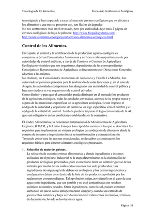 Tecnología de los Alimentos

Procesado de Alimentos Ecológicos

investigando y han empezado a sacar al mercado envases ecológicos que no afectan a
los alimentos y que tras su posterior uso, son fáciles de degradar.
No nos centraremos más en el envasado, pero por curiosidad, dejo estas 2 página de
envases ecológicos: de hoja de palmera: http://www.biopacksystems.com/ ;
http://www.alimentos-ecologicos.net/envases-alimentos-ecologicos.html

Control de los Alimentos.
En España, el control y la certificación de la producción agraria ecológica es
competencia de las Comunidades Autónomas y se lleva a cabo mayoritariamente por
autoridades de control públicas, a través de Consejos o Comités de Agricultura
Ecológica territoriales que son organismos dependientes de las correspondientes
Consejerías o Departamentos de Agricultura, o directamente por Direcciones Generales
adscritas a las mismas.
No obstante, las Comunidades Autónomas de Andalucía y Castilla La Mancha, han
autorizado organismos privados para la realización de estas funciones y, en el caso de
Aragón, las autoridades competentes han designado una autoridad de control pública y
han autorizado a su vez organismos de control privados.
Como distintivo para que el consumidor pueda distinguir en el mercado los productos
de la agricultura ecológica, todas las unidades envasadas, además de su propia marca y
alguna de las menciones específicas de la agricultura ecológica, llevan impreso el
código de la autoridad y organismo de control o un logo especifico, con el nombre y el
código de la entidad de control. También puede ir impreso el logo comunitario de la AE
que será obligatorio en las condiciones establecidas en la normativa.
El Códex Alimentarius, la Federación Internacional de Movimientos de Agricultura
Orgánica, IFOAM, y la Unión Europea han expedido normas en las que se describen los
requisitos para implementar un sistema ecológico de producción de alimentos desde la
compra de insumos e ingredientes hasta su transformación y comercialización.
Tomando como base las normas mencionadas, se describen a continuación los
requisitos básicos para obtener alimentos ecológicos procesados.
1. Selección de materias primas.
La selección de materias primas alimentarias y demás ingredientes e insumos
utilizados en el proceso industrial es la etapa determinante en la elaboración de
productos ecológicos procesados, pues es necesario tener un control riguroso de los
métodos por medio de los cuales estos insumos han sido producidos. Los
ingredientes de origen agrícola deben ser ecológicos y los demás ingredientes y
coadyuvantes deben estar dentro de la lista de los productos aprobados por los
reglamentos correspondientes. Tal aprobación exige, por ejemplo en el caso de usar
agua como ingrediente, que sea potable y no esté contaminada con residuos
químicos ni metales pesados. Otros ingredientes, como la sal, pueden contener
carbonato de calcio como antiapelmazante siempre y cuando sea extraído de
yacimientos naturales y haya sufrido únicamente tratamientos mecánicos, térmicos,
de decantación, lavado o disolución en agua.
Página | 8

 