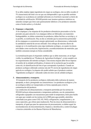 Tecnología de los Alimentos

Procesado de Alimentos Ecológicos

Si se debe emplear algún ingrediente de origen no ecológico, éste no debe exceder el
5% (masa/masa) del total a no ser que sea indispensable o que su posible sustituto
ecológico no se produzca en cantidad suficiente en el territorio nacional a criterio de
la entidad de certificación. IFOAM permite usar insumos químicos sintéticos no
naturales siempre que éstos sean químicamente idénticos a los productos naturales
como el ácido acético y el alcohol.
2. Empaque y etiquetado.
A los empaques y las etiquetas de los productos alimenticios procesados se les ha
prestado una gran atención. Los empaques deben ser fabricados con materiales
biodegradables, no deben contaminar los productos, deben facilitar su reciclaje y, si
es posible, su reutilización. Hoy en día se entiende que la característica primordial
de los empaques es economizar energía optimizando sus dimensiones y reduciendo
la cantidad de material de envase utilizado. Este enfoque de máximo ahorro de
energía no ve la reutilización como algo totalmente ecológico, en cuanto involucra
actividades como recolección, higienización y acondicionamiento de materiales, que
también consumen energía en forma considerable.
La normalización para el etiquetado establece que se debe mencionar, en un lugar
visible, la cualidad de ser "Producto de Agricultura Ecológica", si éste cumplió con
los requerimientos del método ecológico. Esta misma etiqueta debe llevar impreso
el nombre de la entidad certificadora, el número de la resolución que la acredite
como tal y la identificación del lote al que corresponde el producto. Cuando un
producto ecológico elaborado contiene más del 5% (m/m) de ingredientes de origen
agrícola no ecológico, la etiqueta sólo podrá señalar que el producto contiene
"ingredientes ecológicos", indicando cuáles de éstos son de calidad ecológica.
3. Almacenamiento y transporte.
El transporte de los productos ecológicos elaborados debe realizarse de manera
apropiada, es decir, protegiendo sus características. Los productos ecológicos y los
no ecológicos deben ser transportados en forma separada para evitar la
contaminación del producto.
Las condiciones de almacenamiento y transporte permitidas por las normas de
IFOAM incluyen almacenamiento a temperatura ambiente, uso de contenedores
refrigerados equipados con mecanismos para medir la temperatura, hielo puro hecho
con agua que cumpla con las normas de la OMS para agua potable, atmósfera
controlada (con gases como CO2, O2, NO2), refrigeración, congelamiento y, en
casos especiales, gas etileno para maduración. Para las áreas de almacenamiento y
transporte, al igual que para las operaciones de procesamiento, se deben seguir las
recomendaciones de descontaminación, limpieza y desinfección y control de plagas
e insectos contenidos en las Buenas Prácticas de Manufactura.

Página | 9

 