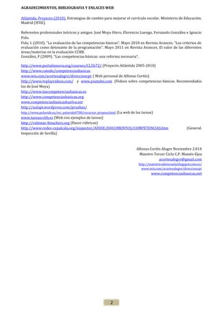 AGRADECIMIENTOS, BIBLIOGRAFIA Y ENLACES WEB
Atlántida, Proyecto (2010). Estrategias de cambio para mejorar el currículo escolar. Ministerio de Educación.
Madrid (IFIIE).
Referentes profesionales teóricos y amigos: José Moya Otero, Florencio Luengo, Fernando González e Ignacio
Polo.
Polo, I. (2010). “La evaluación de las competencias básicas”. Mayo 2010 en Revista Avances. “Los criterios de
evaluación como detonante de la programación”. Mayo 2011 en Revista Avances. El valor de las diferentes
áreas/materias en la evaluación CCBB.
González, F (2009). “Las competencias básicas: una reforma necesaria”.
http://www.portalinnova.org/courses/CL5b72/ (Proyecto Atlántida 2005-2010)
http://www.catedu/competenciasbasicas
www.wix.com/acortesalegre/direccioncpr ( Web personal de Alfonso Cortés)
http://www.tvplayvideos.com/ y www.youtube.com (Videos sobre competencias básicas. Recomendados
los de José Moya)
http://www.lascompetenciasbasicas.es
http://www.competenciasbasicas.org
www.competenciasbasicashuelva.net
http://aulapt.wordpress.com/pruebas/
http://www.polavide.es/rec_polavide0708/recursos_propios.html (La web de las tareas)
www.tareasccbb.es (Web con ejemplos de tareas)
http://rubistar.4teachers.org (Hacer rúbricas)
http://www.redes-cepalcala.org/inspector/ADIDE/DOCUMENTOS/COMPETENCIAS.htm
(General.
Inspección de Sevilla)

Alfonso Cortés Alegre Noviembre 2.014
Maestro Tercer Ciclo C.P. Mamés-Ejea
acortesalegre@gmail.com
http://maestricodeescuela.blogspot.com.es/
www.wix.com/acortesalegre/direccioncpr

www.competenciasbasicas.net

2

 