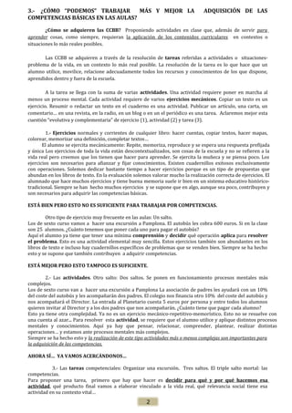 3.- ¿CÓMO “PODEMOS” TRABAJAR
MÁS Y MEJOR LA
COMPETENCIAS BÁSICAS EN LAS AULAS?

ADQUISICIÓN DE LAS

¿Cómo se adquieren las CCBB? Proponiendo actividades en clase que, además de servir para
aprender cosas, como siempre, requieran la aplicación de los contenidos curriculares en contextos o
situaciones lo más reales posibles.
Las CCBB se adquieren a través de la resolución de tareas referidas a actividades o situacionesproblema de la vida, en un contexto lo más real posible. La resolución de la tarea es lo que hace que un
alumno utilice, movilice, relacione adecuadamente todos los recursos y conocimientos de los que dispone,
aprendidos dentro y fuera de la escuela.
A la tarea se llega con la suma de varias actividades. Una actividad requiere poner en marcha al
menos un proceso mental. Cada actividad requiere de varios ejercicios mecánicos. Copiar un texto es un
ejercicio. Resumir o redactar un texto en el cuaderno es una actividad. Publicar un artículo, una carta, un
comentario… en una revista, en la radio, en un blog o en un el periódico es una tarea. Aclaremos mejor esta
cuestión “evolutiva y complementaria” de ejercicio (1), actividad (2) y tarea (3).
1.- Ejercicios normales y corrientes de cualquier libro: hacer cuentas, copiar textos, hacer mapas,
colorear, memorizar una definición, completar textos…
El alumno se ejercita mecánicamente: Repite, memoriza, reproduce y se espera una respuesta prefijada
y única Los ejercicios de toda la vida están descontextualizados, son cosas de la escuela y no se refieren a la
vida real pero creemos que los tienen que hacer para aprender. Se ejercita la muñeca y se piensa poco. Los
ejercicios son necesarios para afianzar y fijar conocimientos. Existen cuadernillos exitosos exclusivamente
con operaciones. Solemos dedicar bastante tiempo a hacer ejercicios porque es un tipo de propuestas que
abundan en los libros de texto. En la evaluación solemos valorar mucho la realización correcta de ejercicios. El
alumnado que hace muchos ejercicios y tiene buena memoria suele ir bien en un sistema educativo históricotradicional. Siempre se han hecho muchos ejercicios y se supone que en algo, aunque sea poco, contribuyen y
son necesarios para adquirir las competencias básicas.
ESTÁ BIEN PERO ESTO NO ES SUFICIENTE PARA TRABAJAR POR COMPETENCIAS.
Otro tipo de ejercicio muy frecuente en las aulas: Un salto.
Los de sexto curso vamos a hacer una excursión a Pamplona. El autobús les cobra 600 euros. Si en la clase
son 25 alumnos. ¿Cuánto tenemos que poner cada uno para pagar el autobús?
Aquí el alumno ya tiene que tener una mínima comprensión y decidir qué operación aplica para resolver
el problema. Esto es una actividad elemental muy sencilla. Estos ejercicios también son abundantes en los
libros de texto e incluso hay cuadernillos específicos de problemas que se venden bien. Siempre se ha hecho
esto y se supone que también contribuyen a adquirir competencias.
ESTÁ MEJOR PERO ESTO TAMPOCO ES SUFICIENTE.
2.- Las actividades. Otro salto: Dos saltos. Se ponen en funcionamiento procesos mentales más
complejos.
Los de sexto curso van a hacer una excursión a Pamplona La asociación de padres les ayudará con un 10%
del coste del autobús y les acompañarán dos padres. El colegio nos financia otro 10% del coste del autobús y
nos acompañará el Director. La entrada al Planetario cuesta 5 euros por persona y entre todos los alumnos
quieren invitar al Director y a los dos padres que nos acompañarán. ¿Cuánto tiene que pagar cada alumno?
Esto ya tiene otra complejidad. Ya no es un ejercicio mecánico-repetitivo-memorístico. Esto no se resuelve con
una cuenta al azar... Para resolver esta actividad, se requiere que el alumno utilice y aplique distintos procesos
mentales y conocimientos. Aquí ya hay que pensar, relacionar, comprender, plantear, realizar distintas
operaciones… y estamos ante procesos mentales más complejos.
Siempre se ha hecho esto y la realización de este tipo actividades más o menos complejas son importantes para
la adquisición de las competencias.
AHORA SÍ… YA VAMOS ACERCÁNDONOS…
3.- Las tareas competenciales: Organizar una excursión. Tres saltos. El triple salto mortal: las
competencias.
Para proponer una tarea, primero que hay que hacer es decidir para qué y por qué hacemos esa
actividad, qué producto final vamos a elaborar vinculado a la vida real, qué relevancia social tiene esa
actividad en su contexto vital…

2

 