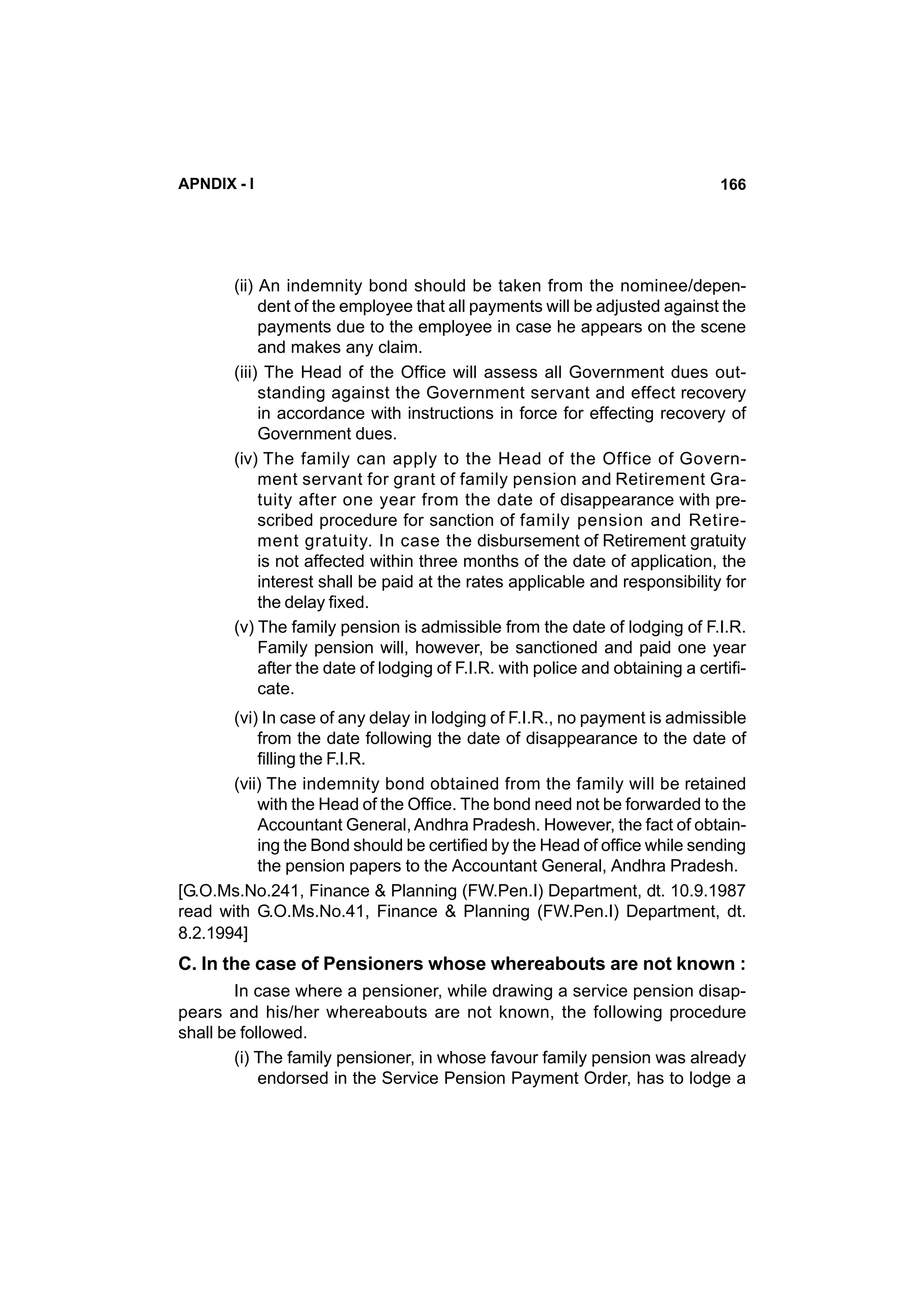 APNDIX - I

166

(ii) An indemnity bond should be taken from the nominee/dependent of the employee that all payments will be adjusted against the
payments due to the employee in case he appears on the scene
and makes any claim.
(iii) The Head of the Office will assess all Government dues outstanding against the Government servant and effect recovery
in accordance with instructions in force for effecting recovery of
Government dues.
(iv) The family can apply to the Head of the Office of Government servant for grant of family pension and Retirement Gratuity after one year from the date of disappearance with prescribed procedure for sanction of family pension and Retirement gratuity. In case the disbursement of Retirement gratuity
is not affected within three months of the date of application, the
interest shall be paid at the rates applicable and responsibility for
the delay fixed.
(v) The family pension is admissible from the date of lodging of F.I.R.
Family pension will, however, be sanctioned and paid one year
after the date of lodging of F.I.R. with police and obtaining a certificate.
(vi) In case of any delay in lodging of F.I.R., no payment is admissible
from the date following the date of disappearance to the date of
filling the F.I.R.
(vii) The indemnity bond obtained from the family will be retained
with the Head of the Office. The bond need not be forwarded to the
Accountant General, Andhra Pradesh. However, the fact of obtaining the Bond should be certified by the Head of office while sending
the pension papers to the Accountant General, Andhra Pradesh.
[G.O.Ms.No.241, Finance & Planning (FW.Pen.I) Department, dt. 10.9.1987
read with G.O.Ms.No.41, Finance & Planning (FW.Pen.I) Department, dt.
8.2.1994]

C. In the case of Pensioners whose whereabouts are not known :
In case where a pensioner, while drawing a service pension disappears and his/her whereabouts are not known, the following procedure
shall be followed.
(i) The family pensioner, in whose favour family pension was already
endorsed in the Service Pension Payment Order, has to lodge a

 