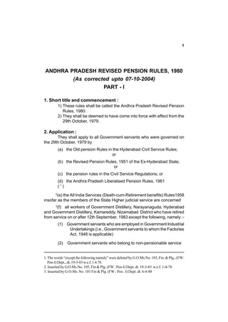 1

ANDHRA PRADESH REVISED PENSION RULES, 1980
(As corrected upto 07-10-2004)
PART - I
1. Short title and commencement :
1) These rules shall be called the Andhra Pradesh Revised Pension
Rules, 1980.
2) They shall be deemed to have come into force with effect from the
29th October, 1979.

2. Application :
They shall apply to all Government servants who were governed on
the 29th October, 1979 by
(a) the Old pension Rules in the Hyderabad Civil Service Rules;
or
(b) the Revised Pension Rules, 1951 of the Ex-Hyderabad State;
or
(c) the pension rules in the Civil Service Regulations; or
(d) the Andhra Pradesh Liberalised Pension Rules, 1961
(1)
(e) the All India Services (Death-cum-Retirement benefits) Rules1958
insofar as the members of the State Higher judicial service are concerned
2

(f) all workers of Government Distillery, Narayanaguda, Hyderabad
and Government Distillery, Kamareddy, Nizamabad District who have retired
from service on or after 12th September, 1983 except the following, namely :3

(1) Government servants who are employed in Government Industrial
Undertakings (i.e., Government servants to whom the Factories
Act, 1948 is applicable)
(2)

Government servants who belong to non-pensionable service

1. The words “except the following namely” were deleted by G.O.Ms.No. 105, Fin. & Plg., (FW:
Pen-I) Dept., dt, 19-3-83 w.e.f. 1.4.78.
2. Inserted by G.O.Ms.No. 105. Fin & Plg. (FW : Pen-I) Dept. dt. 19-3-83 w.e.f. 1-4-78
3. Inserted by G.O.Ms. No. 101 Fin & Plg. (FW : Pen : I) Dept. dt. 6-4-88

 