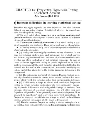CHAPTER 14: Frequentist Hypothesis Testing:
a Coherent Account
Aris Spanos [Fall 2013]

1 Inherent diﬃculties in learning statistical testing
Statistical testing is arguably the most important, but also the most
diﬃcult and confusing chapter of statistical inference for several reasons, including the following.
(i) The need to introduce numerous new notions, concepts and
procedures before one can paint — even in broad brushes — a coherent
picture of hypothesis testing.
(ii) The current textbook discussion of statistical testing is both
highly confusing and confused. There are several sources of confusion.
I (a) Testing is conceptually one of the most sophisticated sub-ﬁelds
of any scientiﬁc discipline.
I (b) Inadequate knowledge by textbook writers who often do not
have the technical skills to read and understand the original sources,
and have to rely on second hand accounts of previous textbook writers that are often misleading or just outright erroneous. In most of
these textbooks hypothesis testing is poorly explained as an idiot’s
guide to combining oﬀ-the-shelf formulae with statistical tables like the
Normal, the Student’s t, the chi-square, etc., where the underlying statistical model that gives rise to the testing procedure is hidden in the
background.
I (c) The misleading portrayal of Neyman-Pearson testing as essentially decision-theoretic in nature, when in fact the latter has much
greater aﬃnity with the Bayesian rather than the frequentist inference.
I (d) A deliberate attempt to distort and cannibalize frequentist
testing by certain Bayesian statisticians who revel in (unfairly) maligning frequentist inference in their misguided attempt to motivate their
preferred viewpoint of statistical inference. You will often hear such
Bayesians tell you that "what you really want (require) is probabilities
attached to hypotheses" and other such misadvised promptings! In
frequentist inference probabilities are always attached to the diﬀerent
possible values of the sample x∈R ; never to hypotheses!

(iii) The discussion of frequentist testing is rather incomplete in so
far as it has been beleaguered by serious foundational problems since
1

 