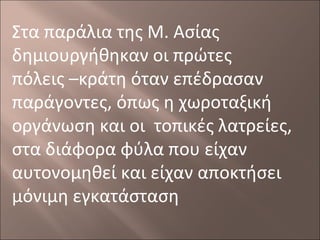 Στα παράλια της Μ. Ασίας
δημιουργήθηκαν οι πρώτες
πόλεις –κράτη όταν επέδρασαν
παράγοντες, όπως η χωροταξική
οργάνωση και οι τοπικές λατρείες,
στα διάφορα φύλα που είχαν
αυτονομηθεί και είχαν αποκτήσει
μόνιμη εγκατάσταση

 