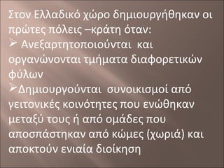 Στον Ελλαδικό χώρο δημιουργήθηκαν οι
πρώτες πόλεις –κράτη όταν:
 Ανεξαρτητοποιούνται και
οργανώνονται τμήματα διαφορετικών
φύλων
Δημιουργούνται συνοικισμοί από
γειτονικές κοινότητες που ενώθηκαν
μεταξύ τους ή από ομάδες που
αποσπάστηκαν από κώμες (χωριά) και
αποκτούν ενιαία διοίκηση

 