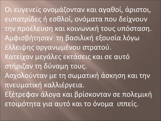 Οι ευγενείς ονομάζονταν και αγαθοί, άριστοι,
ευπατρίδες ή εσθλοί, ονόματα που δείχνουν
την προέλευση και κοινωνική τους υπόσταση.
Αμφισβήτησαν τη βασιλική εξουσία λόγω
έλλειψης οργανωμένου στρατού.
Κατείχαν μεγάλες εκτάσεις και σε αυτό
στήριζαν τη δύναμη τους.
Ασχολούνταν με τη σωματική άσκηση και την
πνευματική καλλιέργεια.
Εξέτρεφαν άλογα και βρίσκονταν σε πολεμική
ετοιμότητα για αυτό και το όνομα ιππείς.

 