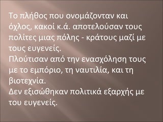Το πλήθος που ονομάζονταν και
όχλος, κακοί κ.ά. αποτελούσαν τους
πολίτες μιας πόλης - κράτους μαζί με
τους ευγενείς.
Πλούτισαν από την ενασχόληση τους
με το εμπόριο, τη ναυτιλία, και τη
βιοτεχνία.
Δεν εξισώθηκαν πολιτικά εξαρχής με
του ευγενείς.

 