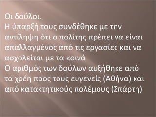 Οι δούλοι.
Η ύπαρξή τους συνδέθηκε με την
αντίληψη ότι ο πολίτης πρέπει να είναι
απαλλαγμένος από τις εργασίες και να
ασχολείται με τα κοινά
Ο αριθμός των δούλων αυξήθηκε από
τα χρέη προς τους ευγενείς (Αθήνα) και
από κατακτητικούς πολέμους (Σπάρτη)

 