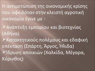 Η αντιμετώπιση της οικονομικής κρίσης
που οφειλόταν στην κλειστή αγροτική
οικονομία έγινε με :
Ανάπτυξη εμπορίου και βιοτεχνίας
(Αθήνα)
Κατακτητικούς πολέμους και εδαφική
επέκταση (Σπάρτη, Άργος, Ήλιδα)
Ίδρυση αποικιών (Χαλκίδα, Μέγαρα,
Κόρινθος)

 