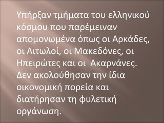 Υπήρξαν τμήματα του ελληνικού
κόσμου που παρέμειναν
απομονωμένα όπως οι Αρκάδες,
οι Αιτωλοί, οι Μακεδόνες, οι
Ηπειρώτες και οι Ακαρνάνες.
Δεν ακολούθησαν την ίδια
οικονομική πορεία και
διατήρησαν τη φυλετική
οργάνωση.

 
