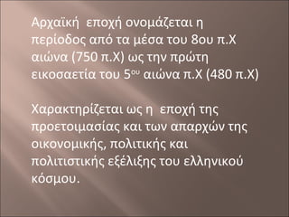 Αρχαϊκή εποχή ονομάζεται η
περίοδος από τα μέσα του 8ου π.Χ
αιώνα (750 π.Χ) ως την πρώτη
εικοσαετία του 5ου αιώνα π.Χ (480 π.Χ)
Χαρακτηρίζεται ως η εποχή της
προετοιμασίας και των απαρχών της
οικονομικής, πολιτικής και
πολιτιστικής εξέλιξης του ελληνικού
κόσμου.

 