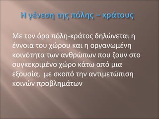 Με τον όρο πόλη-κράτος δηλώνεται η
έννοια του χώρου και η οργανωμένη
κοινότητα των ανθρώπων που ζουν στο
συγκεκριμένο χώρο κάτω από μια
εξουσία, με σκοπό την αντιμετώπιση
κοινών προβλημάτων

 