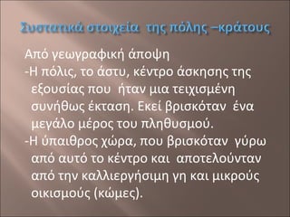 Από γεωγραφική άποψη
-Η πόλις, το άστυ, κέντρο άσκησης της
εξουσίας που ήταν μια τειχισμένη
συνήθως έκταση. Εκεί βρισκόταν ένα
μεγάλο μέρος του πληθυσμού.
-Η ύπαιθρος χώρα, που βρισκόταν γύρω
από αυτό το κέντρο και αποτελούνταν
από την καλλιεργήσιμη γη και μικρούς
οικισμούς (κώμες).

 