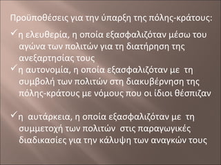 Προϋποθέσεις για την ύπαρξη της πόλης-κράτους:
η ελευθερία, η οποία εξασφαλιζόταν μέσω του
αγώνα των πολιτών για τη διατήρηση της
ανεξαρτησίας τους
η αυτονομία, η οποία εξασφαλιζόταν με τη
συμβολή των πολιτών στη διακυβέρνηση της
πόλης-κράτους με νόμους που οι ίδιοι θέσπιζαν
η αυτάρκεια, η οποία εξασφαλιζόταν με τη
συμμετοχή των πολιτών στις παραγωγικές
διαδικασίες για την κάλυψη των αναγκών τους

 