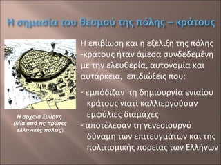 Η επιβίωση και η εξέλιξη της πόλης
-κράτους ήταν άμεσα συνδεδεμένη
με την ελευθερία, αυτονομία και
αυτάρκεια, επιδιώξεις που:

Η αρχαία Σμύρνη
(Μία από τις πρώτες
ελληνικές πόλεις)

- εμπόδιζαν τη δημιουργία ενιαίου
κράτους γιατί καλλιεργούσαν
εμφύλιες διαμάχες
- αποτέλεσαν τη γενεσιουργό
δύναμη των επιτευγμάτων και της
πολιτισμικής πορείας των Ελλήνων

 