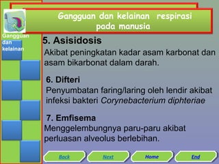 Gangguan dan kelainan respirasi
pada manusia
Gangguan
dan
kelainan

5. Asisidosis
Akibat peningkatan kadar asam karbonat dan
asam bikarbonat dalam darah.
6. Difteri
Penyumbatan faring/laring oleh lendir akibat
infeksi bakteri Corynebacterium diphteriae
7. Emfisema
Menggelembungnya paru-paru akibat
perluasan alveolus berlebihan.
Back
Back

Next
Next

Home
Home

End
End

 