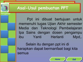 Asal-Usul pembuatan PPT
Pengantar

Ppt ini dibuat bertujuan untuk
memenuhi tugas Ujian Akhir semester
Media dan Teknologi Pembelajaran
Ipa Sains dengan dosen pengampu
ibu
Yanti
Herlanti
Mpd,.
Selain itu dengan ppt ini di
harapkan dapat bermanfaat bagi kita
semua
Home
Home

End
End

 
