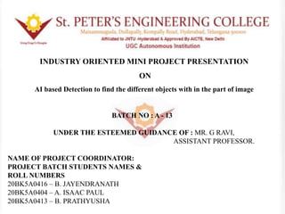 INDUSTRY ORIENTED MINI PROJECT PRESENTATION
ON
AI based Detection to find the different objects with in the part of image
BATCH NO : A - 13
UNDER THE ESTEEMED GUIDANCE OF : MR. G RAVI,
ASSISTANT PROFESSOR.
NAME OF PROJECT COORDINATOR:
PROJECT BATCH STUDENTS NAMES &
ROLL NUMBERS
20BK5A0416 – B. JAYENDRANATH
20BK5A0404 – A. ISAAC PAUL
20BK5A0413 – B. PRATHYUSHA
 