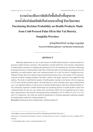 Kasetsart J. (Soc. Sci) 34 : 413 - 427 (2013)	





ว. เกษตรศาสตร์ (สังคม) ปีที่ 34 : 413 - 427 (2556)

ความน่าจะเป็นการตัดสินใจซื้อสินค้าเพื่อสุขภาพ
จากน้ำมันปาล์มสกัดเย็นในอำเภอหาดใหญ่ จังหวัดสงขลา
Purchasing Decision Probability on Health Products Made
from Cold-Pressed Palm Oil in Hat Yai District, 
Songkhla Province
ปุรวิชญ์ พิทยาภินันท์* และบัญชา สมบูรณ์สุข
Purawich Phitthayaphinant* and Buncha Somboonsuke

ABSTRACT

	
Marketing opportunities are now on the increase for health product business to promote products to
preventive health conscious consumers. This quantitative research studied the socio-economic characteristics
of health product consumers, investigating the significance level of the marketing mix and factors influencing
purchasing decisions on health products made from cold-pressed palm oil and analyzing purchasing decision
probability on health products made from cold-pressed palm oil in Hat Yai district, Songkhla province,
Thailand. Primary data were collected using structured questionnaires from a total sample of 388 consumers,
using the accidental sampling technique. Descriptive statistics and logistic regression were applied for data
analysis. The results revealed that the majority of health product consumers were female with an average age
of 31.27 years and had a bachelor degree. The marketing mix in terms of product, price, place, and promotion
was a very important influence on the decision to purchase health products made from cold-pressed palm oil.
The statistically significant variables determining the purchasing decision on health products made from
cold-pressed palm oil were sex, age, marital status, government official, level of importance given to price,
place, and promotion, with respective purchasing decision probabilities of 0.12, 0.006, 0.12, 0.61, 0.11, 0.12
and -0.19, respectively. The results are useful for entrepreneurs to formulate appropriate marketing strategies
for health products made from cold-pressed palm oil.
Keywords: purchasing decision, health product, cold-pressed palm oil

ภาควิชาพัฒนาการเกษตร คณะทรัพยากรธรรมชาติ มหาวิทยาลัยสงขลานครินทร์ สงขลา 90112
Department of Agricultural Development, Faculty of Natural Resources, Prince of Songkla University, Songkhla 90112,
Thailand.
*	 Corresponding author, e-mail: p_paratsanant@yahoo.co.th

 
