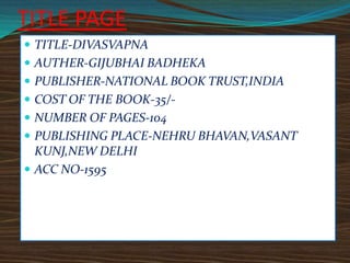 TITLE PAGE
 TITLE-DIVASVAPNA
 AUTHER-GIJUBHAI BADHEKA
 PUBLISHER-NATIONAL BOOK TRUST,INDIA
 COST OF THE BOOK-35/ NUMBER OF PAGES-104
 PUBLISHING PLACE-NEHRU BHAVAN,VASANT

KUNJ,NEW DELHI
 ACC NO-1595

 