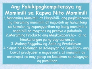 Ang Pakikipagkompitensya ng
Mamimili sa Kapwa Nito Mamimili

1. Maraming Mamimili at Nagbibili- ang pagkakaroon
ng maraming mamimili at nagbibili ay hahantong
sa kawalan ng kapangyarihan ng isang mamimili o
nagbibili na magtaas ng presyo o pababain.
2. Maraming Produkto ang Magkakapareho- di na
kinakailangan pa ng pag-aanunsyo.
3. Walang Paggalaw ng Salik ng Produksyon
4. Sapat na Kaalaman sa Kalagayan ng Pamilihan- ang
bawat prodyuser o negosyante at mamimili ay
nararapat na may ganap na kaalaman sa kalagayan
ng pamilihan.

 