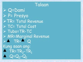 Talaan

 Q=Dami
 P= Presyo
TR= Total Revenue

 TC= Total Cost
 Tubo=TR-TC
 MR=Marginal Revenue

TR÷ Q
Kung saan ang:
TR=TR2-TR1
Q=Q2-Q1

 