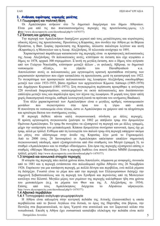 ΔΑΠ Π΢Π 60-6ε
ΔΡΓΑ΢ΗΑ
Παζραιίδνπ Αλλνχια 5
111... ΑΑΑμμμάάάλλλσσσζζζηηη εεεσσσρρρύύύηηηεεερρρηηηςςς πππεεερρριιιοοοτττήήήςςς μμμεεελλλέέέηηηηηηςςς
1.1 Γεωγραφική και πολιτική θέση
Oη Ακπειφθεπνη αλήθνπλ ζην 7ν δεκνηηθφ δηακέξηζκα ηνπ δήκνπ Αζελαίσλ.
Δίλαη κηα απφ ηηο πην ππθλνθαηνηθεκέλεο πεξηνρέο ηεο πξσηεχνπζαο.(ράξηεο 1,2)
(((http://www.skyscrapercity.com/showthread.php?t=1479377)
1.2 Έκταση και χρήσεις γης
Σελ πεξηνρή ησλ Ακπεινθήπσλ δηαζρίδνπλ κεξηθνί απφ ηνπο κεγαιχηεξνπο θαη θπξηφηεξνπο
νδηθνχο άμνλεο ηεο πξσηεχνπζαο. Πξσηίζησο ε Κεθηζίαο, πνπ ζπλδέεη ηελ Αζήλα κε ηα Βφξεηα
Πξνάζηηα, ε Βαζ. ΢νθίαο (πξνέθηαζε ηεο Κεθηζίαο, άιισζηε παιηφηεξα ιεγφηαλ θαη απηή
«Κεθηζίαο»), ε Μεζνγείσλ θαη ε Λεσθ. Αιεμάλδξαο. Ζ ηειεπηαία αλνίρηεθε ην 1891.
Υαξαθηεξηζηηθφ παξάδεηγκα θαηαζθεπψλ ηεο πεξηνρήο είλαη νη πξνζθπγηθέο πνιπθαηνηθίεο
ηεο Λεσθ. Αιεμάλδξαο. Οη πνιπθαηνηθίεο απηέο, θηίζηεθαλ ζε έθηαζε πνπ είρε αγνξάζεη ν
δήκνο ην 1878, αξρηθά 300 ζηξεκκάησλ. ΢’απηή ηε κεγάιε έθηαζε, πνπ ν δήκνο ηφηε αγφξαζε
απφ ηνλ Γεψξγην Νηθνιατδε, θηίζηεθαλ κεηαμχ άιισλ , νη θπιαθέο Αβέξσθ, ην δεκνηηθφ
λνζνθνκείν «Διπίο», ην γήπεδν ηνπ Παλαζελατθνχ θ.α.
Απνηεινχζαλ απηέο νη πνιπθαηνηθίεο κηα νξγαλσκέλε θξαηηθή πξνζπάζεηα ζηέγαζεο ησλ
κηθξαζηαηψλ πξνζθχγσλ πνπ είραλ θαηαθιχζεη ηε πξσηεχνπζα, κεηά ηε θαηαζηξνθή ηνπ 1922.
Σν ζπγθξφηεκα ησλ πξνζθπγηθψλ πνιπθαηνηθηψλ ηεο ιεσθφξνπ Αιεμάλδξαο νηθνδνκήζεθε
κεηαμχ ησλ εηψλ 1933-1935, βάζεη ζρεδίσλ ησλ αξρηηεθηφλσλ Κίκσλα Λάζθαξη (1905-1978)
θαη Γεκήηξηνπ Κπξηαθνχ (1881-1971). ΢ηε ζπγθεθξηκέλε πεξίπησζε πξνθξίζεθε ε αλέγεξζε
228 ζπλνιηθά δηακεξηζκάησλ, θαηαλεκεκέλσλ ζε νθηψ πνιπθαηνηθίεο πνπ δηαηάζζνληαλ
επάιιεια κεηαμχ ηνπο θαη παξάιιεια πξνο ηνλ άμνλα ηεο ιεσθφξνπ. Ζ κνξθή ηνπο ήηαλ απιή
ρσξίο δηαθνζκεηηθά ζηνηρεία, θαζαξά ιεηηνπξγηθή (θαηά ηα πξφηππα ηνπ θηλήκαηνο Bauhaus).
Έλα άιιν ραξαθηεξηζηηθφ ησλ Ακπεινθήπσλ είλαη ν κεγάινο αξηζκφο λνζνθνκεηαθψλ
κνλάδσλ πνπ ζπγθεληξψλεη ζηα φξηα ηνπ ή γχξσ απφ απηά.
Ζ ππθλφηεηα ζε λνζνθνκεία είλαη ηέηνηα, ψζηε νη Ακπειφθεπνη λα ραίξνπλ απφ ηα πιεξέζηεξα
θαη αξηηφηεξα δίθηπα ηνπ ζπζηήκαηνο πγείαο.
Ζ πεξηνρή δηέζεηε πάληα θαιή ζπγθνηλσληαθή ζχλδεζε κε άιιεο πεξηνρέο.
Ζ πξψηε νξγαλσκέλε ζπγθνηλσλία μεθίλεζε ην 1882 κε ηππήιαην ηξακ ζην δξνκνιφγην
Οκφλνηα-Ακπειφθεπνη. Σν ηξακ ζα ζπλερίζεη λα εμππεξεηεί ηε πεξηνρή θαη κε άιιεο γξακκέο,
κέρξη ηελ θαηάξγεζε ηνπ κεηαπνιεκηθά. Κάπνηα δξνκνιφγηα ζπλέρηζαλ θαλνληθά, φκσο φρη κε
ηξακ, αιιά κε ηξφιετ. Δλζχκηα απφ ηε ιεηηνπξγία ηνπ παιηνχ ηξακ ζηε πεξηνρή ππάξρνπλ αθφκα
(νη ξάγεο ζην νδφζηξσκα ζηελ άλνδν ηεο Κεθηζίαο ιίγν κεηά ην Γεξνθνκείν).
Απφ ην 2000 (ζηηο 28 Ηαλνπαξίνπ) νη Ακπειφθεπνη απέθηεζαλ επηπιένλ ζεκαληηθή
ζπγθνηλσληαθή ππνδνκή, αθνχ εμππεξεηνχληαη απφ δχν ζηαζκνχο ηνπ Μεηξφ (γξακκή 3), ην
ζηαζκφ «Ακπειφθεπνη» θαη ην ζηαζκφ «Παλφξκνπ». ΢ηα φξηα ηεο πεξηνρήο εμππεξεηεί επίζεο ν
ζηαζκφο «Μέγαξν Μνπζηθήο». Έηζη ε πεξηνρή δηαζέηεη έλα ππθλφ δίθηπν ΜΜΜ (ιεσθνξεία,
ηξφιετ, κεηξφ). http://www.skyscrapercity.com/showthread.php?t=1479377)
1.3 Ιστορικά και κοινωνικά στοιχεία περιοχής
Ζ ηζηνξία ηεο πεξηνρήο πάεη πνιιά ρξφληα πίζσ.Απνηεινχλ, ζχκθσλα κε αλαθνξέο, ζπλνηθία
απφ ην 1881 θαη ε πεξηνρή εληάζζεηαη ζην πνιενδνκηθφ ζρέδην Αζελψλ ζηηο 26 Ννεκβξίνπ
1926. Δπξφθεηην γηα κηα θαηάθπηε πεξηνρή, κε πνιιά δέληξα θαη πεξηβφιηα, ελψ πνιιά ξέκαηα
ηε δηέζρηδαλ. Γλσζηφ είλαη ην ξέκα πνπ απφ ηελ πεξηνρή ησλ Διιελνξψζζσλ δηέζρηδε ηελ
ζεκεξηλή ΢εβαζηνππφιεσο θαη ηε πεξηνρή ηνπ Δξπζξνχ θαη πεξλψληαο απφ ηε Μεζνγείσλ
θαηέιεγε ζην Ηιιηζζφ. Μεγάιν κέξνο ησλ ξεκάησλ ηεο πεξηνρήο θαιχθζεθαλ ήδε ζηα ρξφληα
ηνπ κεζνπνιέκνπ (π.ρ. ηα ξέκαηα ηνπ Θσλ θαη ηεο Λ. Αιεμάλδξαο ην 1934).
Δπίζεο απφ ηνπο Ακπειφθεπνπο δηέξρεηαη ην Αδξηάλεην πδξαγσγείν.
http://www.skyscrapercity.com/showthread.php?t=1479377)
1.4 Αβιοτικό περιβάλλον
1.4.1 Σοπογραφικό ανάγλυφο-γεωμορφολογία
Ζ Αζήλα είλαη απισκέλε ζηελ θεληξηθή πεδηάδα ηεο Αηηηθήο (ιεθαλνπέδην) ε νπνία
πεξηβάιιεηαη απφ ην βνπλφ Αηγάιεσ ζηα δπηηθά, ην φξνο ηεο Πάξλεζαο ζηα βφξεηα, ηελ
Πεληέιε ζηα βνξεηαλαηνιηθά, ην φξνο Τκεηηφ ζηα αλαηνιηθά θαη ηνλ ΢αξσληθφ θφιπν ζηα
λνηηνδπηηθά. Δπεηδή ε Αζήλα έρεη νπζηαζηηθά θαηαιάβεη νιφθιεξε ηελ πεδηάδα είλαη πνιχ
 